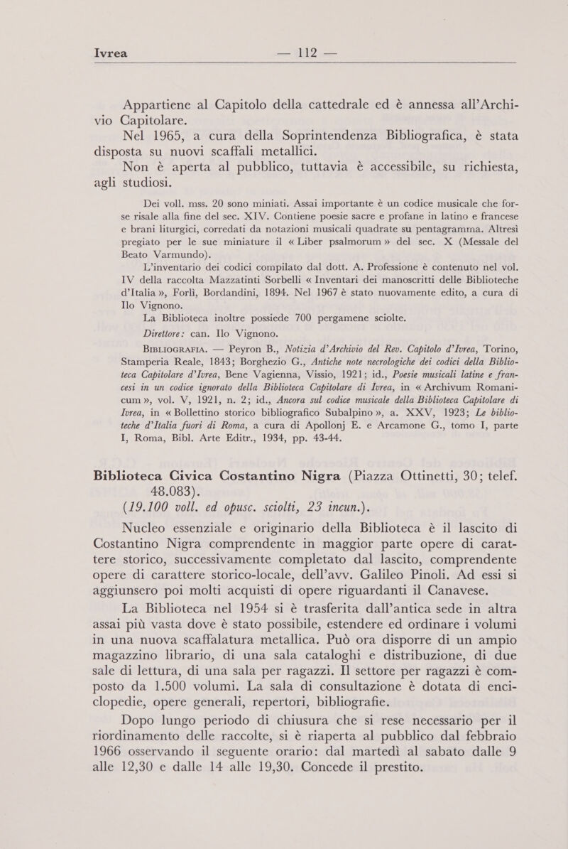  Appartiene al Capitolo della cattedrale ed è annessa all’Archi- vio Capitolare. Nel 1965, a cura della Soprintendenza Bibliografica, è stata disposta su nuovi scaffali metallici. Non è aperta al pubblico, tuttavia è accessibile, su richiesta, agli studiosi. Dei voll. mss. 20 sono miniati. Assai importante è un codice musicale che for- se risale alla fine del sec. XIV. Contiene poesie sacre e profane in latino e francese e brani liturgici, corredati da notazioni musicali quadrate su pentagramma. Altresì pregiato per le sue miniature il « Liber psalmorum » del sec. X (Messale del Beato Varmundo). L’inventario dei codici compilato dal dott. A. Professione è contenuto nel vol. IV della raccolta Mazzatinti Sorbelli « Inventari dei manoscritti delle Biblioteche d’Italia », Forlì, Bordandini, 1894. Nel 1967 è stato nuovamente edito, a cura di Ilo Vignono. La Biblioteca inoltre possiede 700 pergamene sciolte. Direttore: can. Ilo Vignono. BIBLIOGRAFIA. — Peyron B., Notizia d’Archivio del Rev. Capitolo d’Ivrea, Torino, Stamperia Reale, 1843; Borghezio G., Antiche note necrologiche dei codici della Biblio- teca Capitolare d’Ivrea, Bene Vagienna, Vissio, 1921; id., Poesie musicali latine e fran- cesi in un codice ignorato della Biblioteca Capitolare di Ivrea, in « Archivum Romani- cum », vol. V, 1921, n. 2; id., Ancora sul codice musicale della Biblioteca Capitolare di Ivrea, in « Bollettino storico bibliografico Subalpino », a. XXV, 1923; Le biblio- teche d’Italia fuori di Roma, a cura di Apollonj E. e Arcamone G., tomo I, parte I, Roma, Bibl. Arte Editr., 1934, pp. 43-44. Biblioteca Civica Costantino Nigra (Piazza Ottinetti, 30; telef. 48.083). (19.100 voll. ed opusc. sciolti, 23 incun.). Nucleo essenziale e originario della Biblioteca è il lascito di Costantino Nigra comprendente in maggior parte opere di carat- tere storico, successivamente completato dal lascito, comprendente opere di carattere storico-locale, dell’avv. Galileo Pinoli. Ad essi si aggiunsero poi molti acquisti di opere riguardanti il Canavese. La Biblioteca nel 1954 si è trasferita dall’antica sede in altra assai più vasta dove è stato possibile, estendere ed ordinare i volumi in una nuova scaffalatura metallica. Può ora disporre di un ampio magazzino librario, di una sala cataloghi e distribuzione, di due sale di lettura, di una sala per ragazzi. Il settore per ragazzi è com- posto da 1.500 volumi. La sala di consultazione è dotata di enci- clopedie, opere generali, repertori, bibliografie. Dopo lungo periodo di chiusura che si rese necessario per il riordinamento delle raccolte, si è riaperta al pubblico dal febbraio 1966 osservando il seguente orario: dal martedì al sabato dalle 9 alle 12,30 e dalle 14 alle 19,30. Concede il prestito.