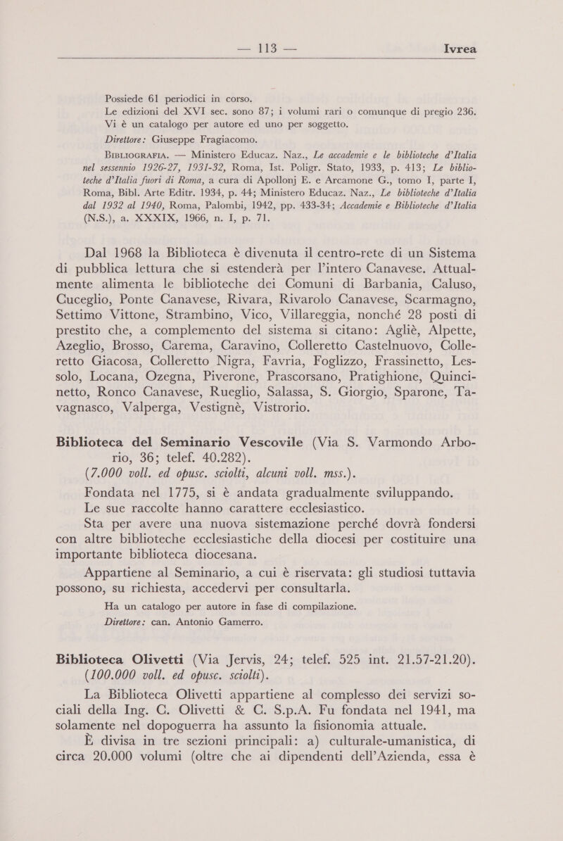 ca |19 «— Ivrea  Possiede 61 periodici in corso. Le edizioni del XVI sec. sono 87; i volumi rari o comunque di pregio 236. Vi è un catalogo per autore ed uno per soggetto. Direttore: Giuseppe Fragiacomo. BisLIoGRAFIA. — Ministero Educaz. Naz., Le accademie e le biblioteche d’Italia nel sessennio 1926-27, 1931-32, Roma, Ist. Poligr. Stato, 1933, p. 413; Ze biblio- teche d’Italia fuori di Roma, a cura di Apollonj E. e Arcamone G., tomo I, parte I, Roma, Bibl. Arte Editr. 1934, p. 44; Ministero Educaz. Naz., Le biblioteche d’Italia dal 1932 al 1940, Roma, Palombi, 1942, pp. 433-34; Accademie e Biblioteche d’Italia (N.S), fi XXXIX, 1966, n. L. p. /1. Dal 1968 la Biblioteca è divenuta il centro-rete di un Sistema di pubblica lettura che si estenderà per l’intero Canavese. Attual- mente alimenta le biblioteche dei Comuni di Barbania, Caluso, Cuceglio, Ponte Canavese, Rivara, Rivarolo Canavese, Scarmagno, Settimo Vittone, Strambino, Vico, Villareggia, nonché 28 posti di prestito che, a complemento del sistema si citano: Agliè, Alpette, Azeglio, Brosso, Carema, Caravino, Colleretto Castelnuovo, Colle- retto Giacosa, Colleretto Nigra, Favria, Foglizzo, Frassinetto, Les- solo, Locana, Ozegna, Piverone, Prascorsano, Pratighione, Quinci- netto, Ronco Canavese, Rueglio, Salassa, S. Giorgio, Sparone, Ta- vagnasco, Valperga, Vestignè, Vistrorio. Biblioteca del Seminario Vescovile (Via S. Varmondo Arbo- rio; 363 telel. ‘40,282). (7.000 voll. ed opusc. sciolti, alcuni voll. mss.). Fondata nel 1775, si è andata gradualmente sviluppando. Le sue raccolte hanno carattere ecclesiastico. Sta per avere una nuova sistemazione perché dovrà fondersi con altre biblioteche ecclesiastiche della diocesi per costituire una importante biblioteca diocesana. Appartiene al Seminario, a cui è riservata: gli studiosi tuttavia possono, su richiesta, accedervi per consultarla. Ha un catalogo per autore in fase di compilazione. Direttore: can. Antonio Gamerro. Biblioteca Olivetti (Via Jervis, 24; telef. 525 int. 21.57-21.20). (100.000 voll. ed opusc. sciolti). La Biblioteca Olivetti appartiene al complesso dei servizi so- ciali della Ing. C. Olivetti &amp; C. S.p.A. Fu fondata nel 1941, ma solamente nel dopoguerra ha assunto la fisionomia attuale. È divisa in tre sezioni principali: a) culturale-umanistica, di DI circa 20.000 volumi (oltre che ai dipendenti dell’ Azienda, essa è
