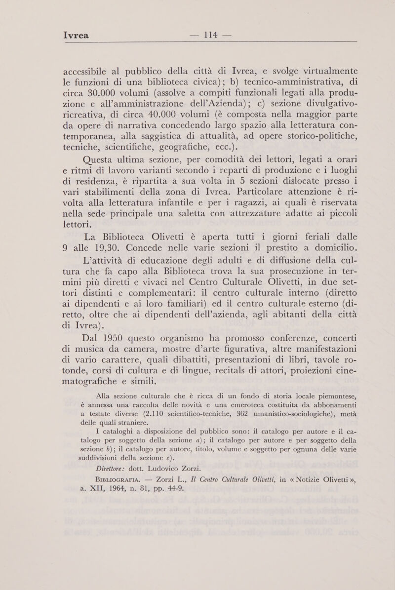Ivrea MA accessibile al pubblico della città di Ivrea, e svolge virtualmente le funzioni di una biblioteca civica); b) tecnico-amministrativa, di circa 30.000 volumi (assolve a compiti funzionali legati alla produ- zione e all’amministrazione dell’Azienda); c) sezione divulgativo- ricreativa, di circa 40.000 volumi (è composta nella maggior parte da opere di narrativa concedendo largo spazio alla letteratura con- temporanea, alla saggistica di attualità, ad opere storico-politiche, tecniche, scientifiche, geografiche, ecc.). Questa ultima sezione, per comodità dei lettori, legati a orari e ritmi di lavoro varianti secondo i reparti di produzione e i luoghi di residenza, è ripartita a sua volta in 5 sezioni dislocate presso i vari stabilimenti della zona di Ivrea. Particolare attenzione è ri- volta alla letteratura infantile e per i ragazzi, ai quali è riservata nella sede principale una saletta con attrezzature adatte ai piccoli lettori. La Biblioteca Olivetti è aperta tutti 1 giorni feriali dalle 9 alle 19,30. Concede nelle varie sezioni il prestito a domicilio. L’attività di educazione degli adulti e di diffusione della cul- tura che fa capo alla Biblioteca trova la sua prosecuzione in ter- mini più diretti e vivaci nel Centro Culturale Olivetti, in due set- tori distinti e complementari: il centro culturale interno (diretto ai dipendenti e ai loro familiari) ed il centro culturale esterno (di- retto, oltre che ai dipendenti dell’azienda, agli abitanti della città di Ivrea). Dal 1950 questo organismo ha promosso conferenze, concerti di musica da camera, mostre d’arte figurativa, altre manifestazioni di vario carattere, quali dibattiti, presentazioni di libri, tavole ro- tonde, corsi di cultura e di lingue, recitals di attori, proiezioni cine- matografiche e simili. Alla sezione culturale che è ricca di un fondo di storia locale piemontese, è annessa una raccolta delle novità e una emeroteca costituita da abbonamenti a testate diverse (2.110 scientifico-tecniche, 362 umanistico-sociologiche), metà delle quali straniere. I cataloghi a disposizione del pubblico sono: il catalogo per autore e il ca- talogo per soggetto della sezione a); il catalogo per autore e per soggetto della sezione b); il catalogo per autore, titolo, volume e soggetto per ognuna delle varie te) suddivisioni della sezione c). Direttore: dott. Ludovico Zorzi. BisLIoGRAFIA. — Zorzi L., Il Centro Culturale Olivetti, in « Notizie Olivetti », a. XII 19604 108 136pp:.6449;