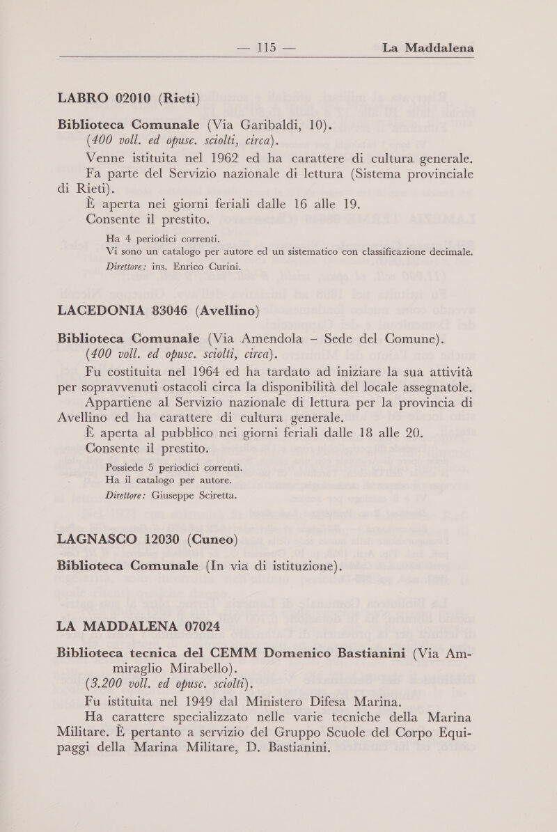 e io La Maddalena LABRO 02010 (Rieti) Biblioteca Comunale (Via Garibaldi, 10). (400 voll. ed opusc. sciolti, circa). Venne istituita nel 1962 ed ha carattere di cultura generale. Fa parte del Servizio nazionale di lettura (Sistema provinciale di Rieti). È aperta nei giorni feriali dalle 16 alle 19. Consente il prestito. Ha 4 periodici correnti. Vi sono un catalogo per autore ed un sistematico con classificazione decimale. Direttore: ins. Enrico Curini. LACEDONIA 83046 (Avellino) Biblioteca Comunale (Via Amendola - Sede del Comune). (400 voll. ed opusc. sciolti, circa). Fu costituita nel 1964 ed ha tardato ad iniziare la sua attività per sopravvenuti ostacoli circa la disponibilità del locale assegnatole. Appartiene al Servizio nazionale di lettura per la provincia di Avellino ed ha carattere di cultura generale. È aperta al pubblico nei giorni feriali dalle 18 alle 20. Consente il prestito. Possiede 5 periodici correnti. Ha il catalogo per autore. Direttore: Giuseppe Sciretta. LAGNASCO 12030 (Cuneo) Biblioteca Comunale (In via di istituzione). LA MADDALENA 07024 Biblioteca tecnica del CEMM Domenico Bastianini (Via Am- miraglio Mirabello). (3.200 voll. ed opusc. sciolti). Fu istituita nel 1949 dal Ministero Difesa Marina. Ha carattere specializzato nelle varie tecniche della Marina Militare. È pertanto a servizio del Gruppo Scuole del Corpo Equi- paggi della Marina Militare, D. Bastianini.