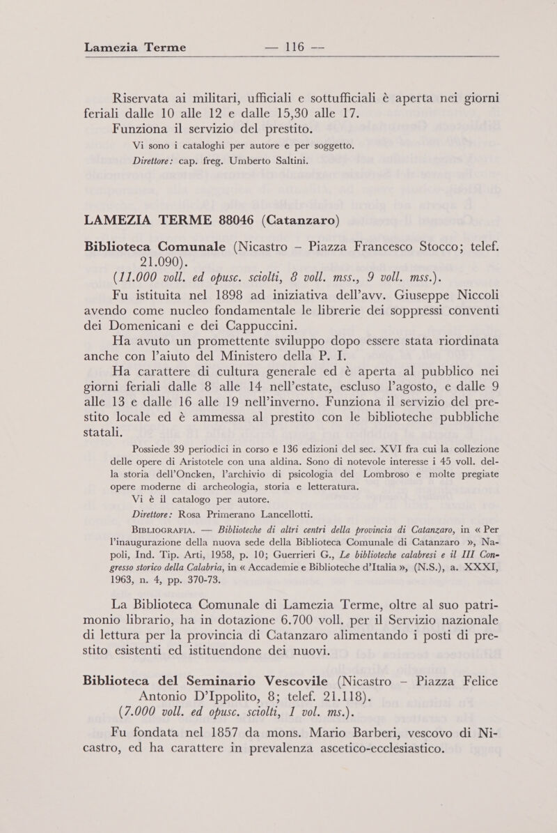 Riservata ai militari, ufficiali e sottufficiali è aperta nei giorni feriali dalle 10 alle 12 e dalle 15,30 alle 17. Funziona il servizio del prestito. Vi sono i cataloghi per autore e per soggetto. Direttore: cap. freg. Umberto Saltini. LAMEZIA TERME 88046 (Catanzaro) Biblioteca Comunale (Nicastro — Piazza Francesco Stocco; telef. 21.090). (11.000 voll. ed opusc. sciolti, 8 voll. mss., 9 voll. mss.). Fu istituita nel 1898 ad iniziativa dell’avv. Giuseppe Niccoli avendo come nucleo fondamentale le librerie dei soppressi conventi dei Domenicani e dei Cappuccini. Ha avuto un promettente sviluppo dopo essere stata riordinata anche con l’aiuto del Ministero della P. I. Ha carattere di cultura generale ed è aperta al pubblico nei giorni feriali dalle 8 alle 14 nell’estate, escluso l’agosto, e dalle 9 alle 13 e dalle 16 alle 19 nell’inverno. Funziona il servizio del pre- stito locale ed è ammessa al prestito con le biblioteche pubbliche statali. Possiede 39 periodici in corso e 136 edizioni del sec. XVI fra cui la collezione delle opere di Aristotele con una aldina. Sono di notevole interesse i 45 voll. del- la storia dell’Oncken, l’archivio di psicologia del Lombroso e molte pregiate opere moderne di archeologia, storia e letteratura. Vi è il catalogo per autore. Direttore: Rosa Primerano Lancellotti. BisLIOGRAFIA. — Biblioteche di altri centri della provincia di Catanzaro, in « Per l'inaugurazione della nuova sede della Biblioteca Comunale di Catanzaro », Na- poli, Ind. Tip. Arti, 1958, p. 10; Guerrieri G., Le biblioteche calabresi e il III Con- gresso storico della Calabria, in « Accademie e Biblioteche d’Italia », (N.S.), a. XXXI, 1963, n. 4, pp. 370-73. La Biblioteca Comunale di Lamezia Terme, oltre al suo patri- monio librario, ha in dotazione 6.700 voll. per il Servizio nazionale di lettura per la provincia di Catanzaro alimentando i posti di pre- stito esistenti ed istituendone dei nuovi. Biblioteca del Seminario Vescovile (Nicastro - Piazza Felice Antonio D’Ippolito, 8; telef. 21.118). (7.000 voll. ed opusc. sciolti, 1 vol. ms.). Fu fondata nel 1857 da mons. Mario Barberi, vescovo di Ni- castro, ed ha carattere in prevalenza ascetico-ecclesiastico.