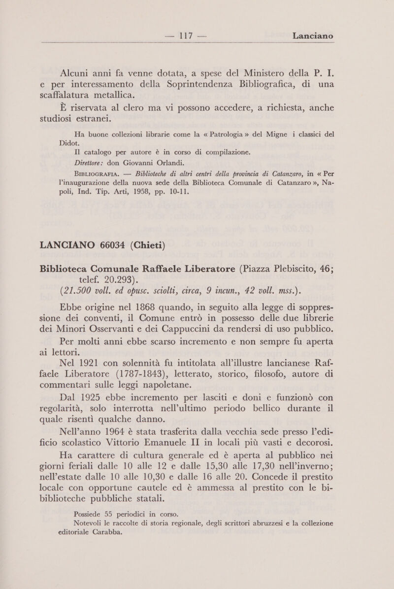 = 49 —- Lanciano   Alcuni anni fa venne dotata, a spese del Ministero della P. I. e per interessamento della Soprintendenza Bibliografica, di una scaffalatura metallica. E riservata al clero ma vi possono accedere, a richiesta, anche studiosi estranei. Ha buone collezioni librarie come la « Patrologia » del Migne i classici del Didot. Il catalogo per autore è in corso di compilazione. Direttore: don Giovanni Orlandi. BisLIocrarIA. — Biblioteche di altriî centri della provincia di Catanzaro, in « Per l’inaugurazione della nuova sede della Biblioteca Comunale di Catanzaro », Na- poli, Ind. Tip. Arti, 1958, pp. 10-11. LANCIANO 66034 (Chieti) Biblioteca Comunale Raffaele Liberatore (Piazza Plebiscito, 46; tele, 20.299). (21.500 voll. ed opusc. sciolti, circa, 9 incun., 42 voll. mss.). Ebbe origine nel 1868 quando, in seguito alla legge di soppres- sione dei conventi, il Comune entrò in possesso delle due librerie dei Minori Osservanti e dei Cappuccini da rendersi di uso pubblico. Per molti anni ebbe scarso incremento e non sempre fu aperta ai lettori. Nel 1921 con solennità fu intitolata all’illustre lancianese Raf- faele Liberatore (1787-1843), letterato, storico, filosofo, autore di commentari sulle leggi napoletane. Dal 1925 ebbe incremento per lasciti e doni e funzionò con regolarità, solo interrotta nell’ultimo periodo bellico durante il quale risentì qualche danno. Nell’anno 1964 è stata trasferita dalla vecchia sede presso l’edi- ficio scolastico Vittorio Emanuele II in locali più vasti e decorosi. Ha carattere di cultura generale ed è aperta al pubblico nei giorni feriali dalle 10 alle 12 e dalle 15,30 alle 17,30 nell’inverno; nell’estate dalle 10 alle 10,30 e dalle 16 alle 20. Concede il prestito locale con opportune cautele ed è ammessa al prestito con le bi- biblioteche pubbliche statali. Possiede 55 periodici in corso. Notevoli le raccolte di storia regionale, degli scrittori abruzzesi e la collezione editoriale Carabba.