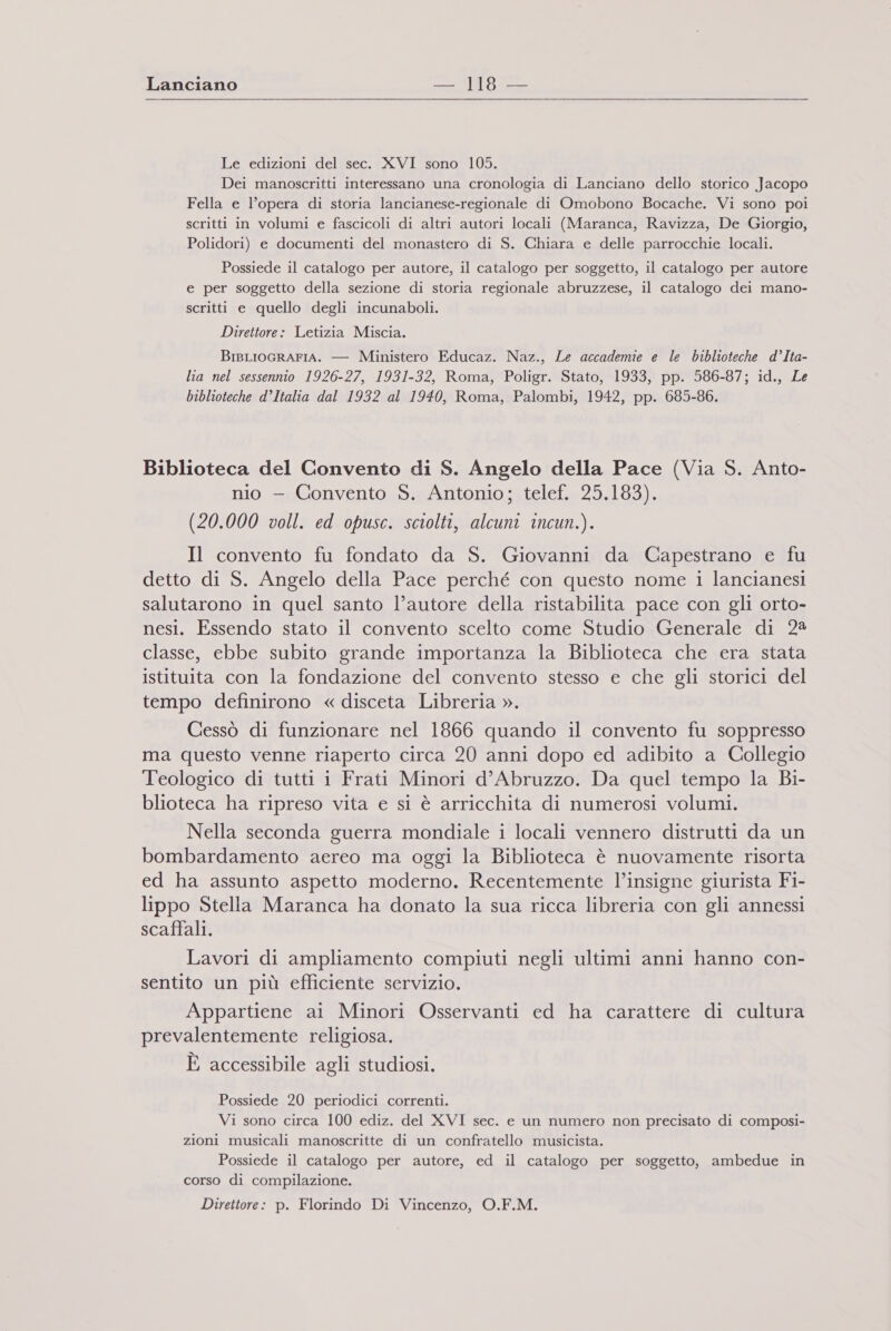 Lanciano —MI9 = Le edizioni del sec. XVI sono 105. Dei manoscritti interessano una cronologia di Lanciano dello storico Jacopo Fella e l’opera di storia lancianese-regionale di Omobono Bocache. Vi sono poi scritti in volumi e fascicoli di altri autori locali (Maranca, Ravizza, De Giorgio, Polidori) e documenti del monastero di S. Chiara e delle parrocchie locali. Possiede il catalogo per autore, il catalogo per soggetto, il catalogo per autore e per soggetto della sezione di storia regionale abruzzese, il catalogo dei mano- scritti e quello degli incunaboli. Direttore: Letizia Miscia. BigLIOGRAFIA. — Ministero Educaz. Naz., Le accademie e le biblioteche d’Ita- lia nel sessennio 1926-27, 1931-32, Roma, Poligr. Stato, 1933, pp. 586-87; id., Le biblioteche d’Italia dal 1932 al 1940, Roma, Palombi, 1942, pp. 6985-86. Biblioteca del Convento di S. Angelo della Pace (Via S. Anto- nio - Convento S. Antonio; telef. 25.183). (20.000 voll. ed opusc. sciolti, alcuni incun.). Il convento fu fondato da S. Giovanni da Capestrano e fu detto di S. Angelo della Pace perché con questo nome i lancianesi salutarono in quel santo l’autore della ristabilita pace con gli orto- nesi. Essendo stato il convento scelto come Studio Generale di 2 classe, ebbe subito grande importanza la Biblioteca che era stata istituita con la fondazione del convento stesso e che gli storici del tempo definirono « disceta Libreria ». Cessò di funzionare nel 1866 quando il convento fu soppresso ma questo venne riaperto circa 20 anni dopo ed adibito a Collegio Teologico di tutti i Frati Minori d'Abruzzo. Da quel tempo la Bi- blioteca ha ripreso vita e si è arricchita di numerosi volumi. Nella seconda guerra mondiale i locali vennero distrutti da un bombardamento aereo ma oggi la Biblioteca è nuovamente risorta ed ha assunto aspetto moderno. Recentemente l’insigne giurista Fi- lippo Stella Maranca ha donato la sua ricca libreria con gli annessi scaffali. Lavori di ampliamento compiuti negli ultimi anni hanno con- sentito un più efficiente servizio. Appartiene ai Minori Osservanti ed ha carattere di cultura prevalentemente religiosa. È accessibile agli studiosi. Possiede 20 periodici correnti. Vi sono circa 100 ediz. del XVI sec. e un numero non precisato di composi- zioni musicali manoscritte di un confratello musicista. Possiede il catalogo per autore, ed il catalogo per soggetto, ambedue in corso di compilazione. Direttore: p. Florindo Di Vincenzo, O.F.M.