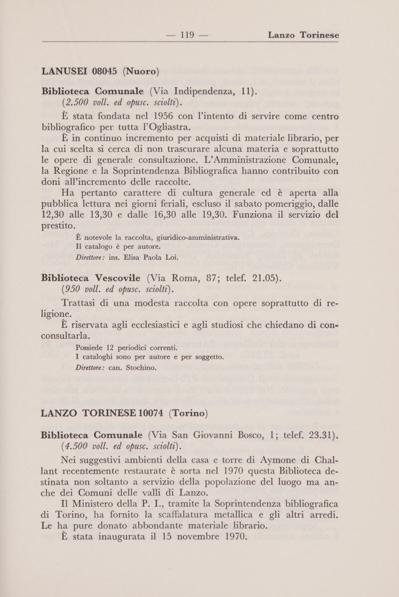 ss 19 — Lanzo Torinese LANUSEI 08045 (Nuoro) Biblioteca Comunale (Via Indipendenza, 11). (2.500 voll. ed opusc. sciolti). È stata fondata nel 1956 con l’intento di servire come centro bibliografico per tutta l’Ogliastra. È in continuo incremento per acquisti di materiale librario, per la cui scelta si cerca di non trascurare alcuna materia e soprattutto le opere di generale consultazione. L’ Amministrazione Comunale, la Regione e la Soprintendenza Bibliografica hanno contribuito con doni all’incremento delle raccolte. Ha pertanto carattere di cultura generale ed è aperta alla pubblica lettura nei giorni feriali, escluso il sabato pomeriggio, dalle 12,30 alle 13,30 e dalle 16,30 alle 19,30. Funziona il servizio del prestito. È notevole la raccolta, giuridico-amministrativa. Il catalogo è per autore. Direttore: ins. Elisa Paola Loi. Biblioteca Vescovile (Via Roma, 87; telef. 21.05). (950 voll. ed opusc. sciolti). Trattasi di una modesta raccolta con opere soprattutto di re- ligione. È riservata agli ecclesiastici e agli studiosi che chiedano di con- consultarla. Possiede 12 periodici correnti. I cataloghi sono per autore e per soggetto. Direttore: can. Stochino. LANZO TORINESE 10074 (Torino) Biblioteca Comunale (Via San Giovanni Bosco, 1; telef. 23.31). (4.500 voll. ed opusc. sciolti). Nei suggestivi ambienti della casa e torre di Aymone di Chal- lant recentemente restaurate è sorta nel 1970 questa Biblioteca de- stinata non soltanto a servizio della popolazione del luogo ma an- che dei Comuni delle valli di Lanzo. Il Ministero della P. I., tramite la Soprintendenza bibliografica di Torino, ha fornito la scaffalatura metallica e gli altri arredi. Le ha pure donato abbondante materiale librario. E stata inaugurata il 15 novembre 1970.