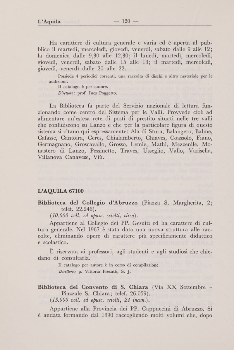   Ha carattere di cultura generale e varia ed è aperta al pub- blico il martedì, mercoledì, giovedì, venerdì, sabato dalle 9 alle 12; la domenica dalle 9,30 alle 12,30; il lunedì, martedì, mercoledì, giovedì, venerdì, sabato dalle 15 alle 18; il martedì, mercoledì, giovedì, venerdì dalle 20 alle 22. Possiede 4 periodici correnti, una raccolta di dischi e altro materiale per le audizioni. Il catalogo è per autore. Direttore: prof. Ines Poggetto. La Biblioteca fa parte del Servizio nazionale di lettura fun- zionando come centro del Sistema per le Valli. Provvede cioè ad alimentare un’estesa rete di posti di prestito situati nelle tre valli che confluiscono su Lanzo e che per la particolare figura di questo sistema si citano qui espressamente: Ala di Stura, Balangero, Balme, Cafasse, Cantoira, Ceres, Chialamberto, Chiaves, Coassolo, Fiano, Germagnano, Groscavallo, Grosso, Lemie, Mathi, Mezzenile, Mo- nastero di Lanzo, Pessinetto, Traves, Usseglio, Vallo, Varisella, Villanova Canavese, Viù. L'AQUILA 67100 Biblioteca del Collegio d’Abruzzo (Piazza S. Margherita, 2; iclet=2izio» (10.000 voll. ed opusc. sciolti, circa). Appartiene al Collegio dei PP. Gesuiti ed ha carattere di cul- tura generale. Nel 1967 è stata data una nuova struttura alle rac- colte, eliminando opere di carattere più specificamente didattico e scolastico. È riservata ai professori, agli studenti e agli studiosi che chie- dano di consultarla. Il catalogo per autore è in corso di compilazione. Direttore: p. Vittorio Presutti, S. J. Biblioteca del Convento di S. Chiara (Via XX Settembre - Piazzale S. Chiara; telef, 26.059). (13.000 voll. ed opusc. sciolti, 24 incun.). Appartiene alla Provincia dei PP. Cappuccini di Abruzzo. Si è andata formando dal 1890 raccogliendo molti volumi che, dopo