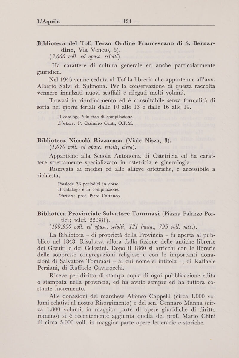  Biblioteca del Tof, Terzo Ordine Francescano di S. Bernar- dino, Via Veneto, 5). (3.000 voll. ed opusc. sciolti). Ha carattere di cultura generale ed anche particolarmente giuridica. Nel 1945 venne ceduta al Tof la libreria che appartenne all’avv. Alberto Salvi di Sulmona. Per la conservazione di questa raccolta vennero innalzati nuovi scaffali e rilegati molti volumi. Trovasi in riordinamento ed è consultabile senza formalità di sorta nei giorni feriali dalle 10 alle 13 e dalle 16 alle 19. Il catalogo è in fase di compilazione. Direttore: P. Casimiro Centi, O.F.M. Biblioteca Niccolò Rizzacasa (Viale Nizza, 3). (1.070 voll. ed opusc. sciolti, circa). Appartiene alla Scuola Autonoma di Ostetricia ed ha carat- tere strettamente specializzato in ostetricia e ginecologia. Riservata ai medici ed alle allieve ostetriche, è accessibile a richiesta. Possiede 38 periodici in corso. Il catalogo è in compilazione. Direttore: prof. Piero Cattaneo. Biblioteca Provinciale Salvatore Tommasi (Piazza Palazzo Por- ticisatelet. 22:39 (100.350 voll. ed opusc. sciolti, 121 incun., 795 voll. mss.). La Biblioteca — di proprietà della Provincia - fu aperta al pub- blico nel 1848. Risultava allora dalla fusione delle antiche librerie dei Gesuiti e dei Celestini. Dopo il 1860 si arricchì con le librerie delle soppresse congregazioni religiose e con le importanti dona- zioni di Salvatore Tommasi — al cui nome si intitola —, di Raffaele Persiani, di Raffaele Cavarocchi. Riceve per diritto di stampa copia di ogni pubblicazione edita o stampata nella provincia, ed ha avuto sempre ed ha tuttora co- stante incremento. Alle donazioni del marchese Alfonso Cappelli (circa 1.000 vo- lumi relativi al nostro Risorgimento) e del sen. Gennaro Manna (cir- ca 1.800 volumi, in maggior parte di opere giuridiche di diritto romano) si è recentemente aggiunta quella del prof. Mario Chini di circa 5.000 voll. in maggior parte opere letterarie e storiche.