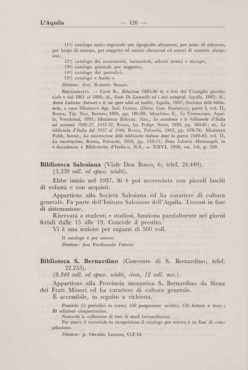 11°) catalogo unito regionale per tipografie abruzzesi, per anno di edizione, per luogo di stampa, per soggetto ed autore abruzzesi ed autori di materie abruz- zesi; 12°) catalogo dei manoscritti, incunaboli, atlanti storici e stampe; 13°) catalogo generale per soggetto; 14°) catalogo dei periodici; 15°) catalogo « Audio ». Direttore: dott. Roberto Simari. BIBLIOGRAFIA. — Casti R., Relazione 1883-86 in « Atti del Consiglio provin- ciale » dal 1861 al 1888; id., Sante De Leonardis ed i suoi autografi, Aquila, 1885; id., Anton Ludovico Antinori e le sue opere edite ed inedite, Aquila, 1887; Statistica delle biblio- teche, a cura Ministero Agr. Ind. Comm. (Direz. Gen. Statistica), parte I, vol. II, Roma, Tip. Naz. Bertero, 1894, pp. 186-838; Moschino E., La Tommasiana, Aqui- la, Vecchioni, 1931; Ministero Educaz. Naz., Le accademie e le biblioteche d’Italia nel sessennio 1926-27, 1931-32, Roma, Ist. Poligr. Stato, 1933, pp. 580-81; id., Le biblioteche d’Italia dal 1932 al 1940, Roma, Palombi, 1942, pp. 678-79; Ministero Pubb. Istruz., La ricostruzione delle biblioteche italiane dopo la guerra 1940-45, vol. II, La ricostruzione, Roma, Palombi, 1953, pp. 210-11; Dono Libreria Marinangeli, in « Accademie e Biblioteche d’Italia », N.S., a. XXVI, 1958, nn. 5-6, p. 528. Biblioteca Salesiana (Viale Don Bosco, 6; telef. 24.449). (5.350 voll. ed opusc. sciolti). Ebbe inizio nel 1937. Si è poi accresciuta con piccoli lasciti di volumi e con acquisti. Appartiene alla Società Salesiana ed ha carattere di cultura generale. Fa parte dell’Istituto Salesiano dell’Aquila. Trovasi in fase di sistemazione. Riservata a studenti e studiosi, funziona parzialmente nei giorni feriali dalle 15 alle 19. Concede il prestito. Vi è una sezione per ragazzi di 500 voll. Il catalogo è per autore. Direttore: don Ferdinando Fabrizi. Biblioteca S. Bernardino (Convento di S. Bernardino; telef. 22 DIO (9.340 voll. ed opusc. sciolti, circa, 12 voll. mss.). Appartiene alla Provincia monastica S. Bernardino da Siena dei Frati Minori ed ha carattere di cultura generale. È accessibile, in seguito a richiesta. Possiede 15 periodici in corso; 150 pergamene sciolte; 120 lettere e docc.; 30 edizioni cinquecentine. Notevole la collezione di testi di studi bernardiniani. Per essere il materiale in ricognizione il catalogo per autore è in fase di com- pilazione. Direttore: p. Osvaldo Lemme, O.F.M.