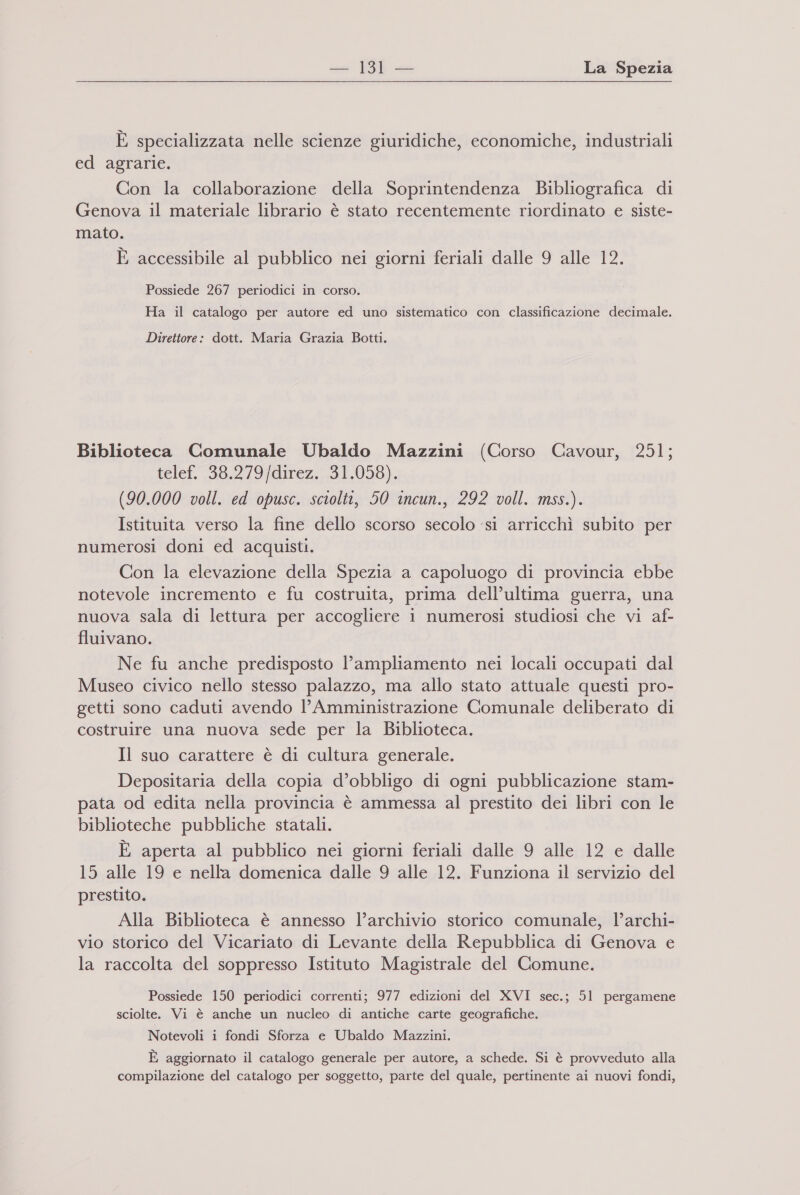 — Bl— La Spezia E specializzata nelle scienze giuridiche, economiche, industriali ed agrarie. Con la collaborazione della Soprintendenza Bibliografica di Genova il materiale librario è stato recentemente riordinato e siste- mato. È accessibile al pubblico nei giorni feriali dalle 9 alle 12. Possiede 267 periodici in corso. Ha il catalogo per autore ed uno sistematico con classificazione decimale. Direttore: dott. Maria Grazia Botti. Biblioteca Comunale Ubaldo Mazzini (Corso Cavour, 251; telef. 38.279/direz...31.058), (90.000 voll. ed opusc. sciolti, 50 incun., 292 voll. mss.). Istituita verso la fine dello scorso secolo ‘si arricchì subito per numerosi doni ed acquisti. Con la elevazione della Spezia a capoluogo di provincia ebbe notevole incremento e fu costruita, prima dell’ultima guerra, una nuova sala di lettura per accogliere 1 numerosi studiosi che vi af- fluivano. Ne fu anche predisposto l'ampliamento nei locali occupati dal Museo civico nello stesso palazzo, ma allo stato attuale questi pro- getti sono caduti avendo l’Amministrazione Comunale deliberato di costruire una nuova sede per la Biblioteca. Il suo carattere è di cultura generale. Depositaria della copia d’obbligo di ogni pubblicazione stam- pata od edita nella provincia è ammessa al prestito dei libri con le biblioteche pubbliche statali. È aperta al pubblico nei giorni feriali dalle 9 alle 12 e dalle 15 alle 19 e nella domenica dalle 9 alle 12. Funziona il servizio del prestito. Alla Biblioteca è annesso l’archivio storico comunale, l’archi- vio storico del Vicariato di Levante della Repubblica di Genova e la raccolta del soppresso Istituto Magistrale del Comune. Possiede 150 periodici correnti; 977 edizioni del XVI sec.; 51 pergamene sciolte. Vi è anche un nucleo di antiche carte geografiche. Notevoli i fondi Sforza e Ubaldo Mazzini. È aggiornato il catalogo generale per autore, a schede. Si è provveduto alla compilazione del catalogo per soggetto, parte del quale, pertinente ai nuovi fondi,