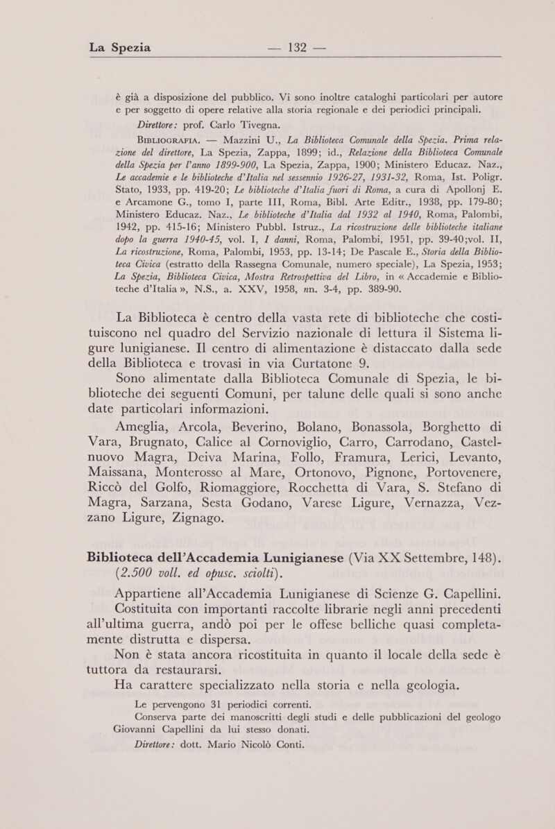 è già a disposizione del pubblico. Vi sono inoltre cataloghi particolari per autore e per soggetto di opere relative alla storia regionale e dei periodici principali. Direttore: prof. Carlo Tivegna. BisLIOGRAFIA. — Mazzini U., La Biblioteca Comunale della Spezia. Prima rela- zione del direttore, La Spezia, Zappa, 1899; id., Relazione della Biblioteca Comunale della Spezia per l’anno 1899-900, La Spezia, Zappa, 1900; Ministero Educaz. Naz., Le accademie e le biblioteche d’Italia nel sessennio 1926-27, 1931-32, Roma, Ist. Poligr. Stato, 1933, pp. 419-20; Le biblioteche d’Italia fuori di Roma, a cura di Apollonj E. e Arcamone G., tomo I, parte III, Roma, Bibl. Arte Editr., 1938, pp. 179-80; Ministero Educaz. Naz., Le biblioteche d’Italia dal 1932 al 1940, Roma, Palombi, 1942, pp. 415-16; Ministero Pubbl. Istruz., La ricostruzione delle biblioteche italiane dopo la guerra 1940-45, vol. I, I danni, Roma, Palombi, 1951, pp. 39-40;vol. II, La ricostruzione, Roma, Palombi, 1953, pp. 13-14; De Pascale E., Storia della Biblio- teca Civica (estratto della Rassegna Comunale, numero speciale), La Spezia, 1953; La Spezia, Biblioteca Civica, Mostra Retrospettiva del Libro, in « Accademie e Biblio- teche d’Italia », N.S., a. XXV, 1958, nn. 3-4, pp. 389-90. La Biblioteca è centro della vasta rete di biblioteche che costi- tuiscono nel quadro del Servizio nazionale di lettura il Sistema li- gure lunigianese. Il centro di alimentazione è distaccato dalla sede della Biblioteca e trovasi in via Curtatone 9. Sono alimentate dalla Biblioteca Comunale di Spezia, le bi- blioteche dei seguenti Comuni, per talune delle quali si sono anche date particolari informazioni. Ameglia, Arcola, Beverino, Bolano, Bonassola, Borghetto di Vara, Brugnato, Calice al Cornoviglio, Carro, Carrodano, Gastel- nuovo Magra, Deiva Marina, Follo, Framura, Lerici, Levanto, Maissana, Monterosso al Mare, Ortonovo, Pignone, Portovenere, Riccò del Golfo, Riomaggiore, Rocchetta di Vara, S. Stefano di Magra, Sarzana, Sesta Godano, Varese Ligure, Vernazza, Vez- zano Ligure, Zignago. Biblioteca dell’Accademia Lunigianese (Via XX Settembre, 148). (2.500 voll. ed opusc. sciolti). Appartiene all'Accademia Lunigianese di Scienze G. Capellini. Costituita con importanti raccolte librarie negli anni precedenti all’ultima guerra, andò poi per le offese belliche quasi completa- mente distrutta e dispersa. Non è stata ancora ricostituita in quanto il locale della sede è tuttora da restaurarsi. Ha carattere specializzato nella storia e nella geologia. Le pervengono 31 periodici correnti. Conserva parte dei manoscritti degli studi e delle pubblicazioni del geologo Giovanni Capellini da lui stesso donati. Direttore: dott. Mario Nicolò Conti.