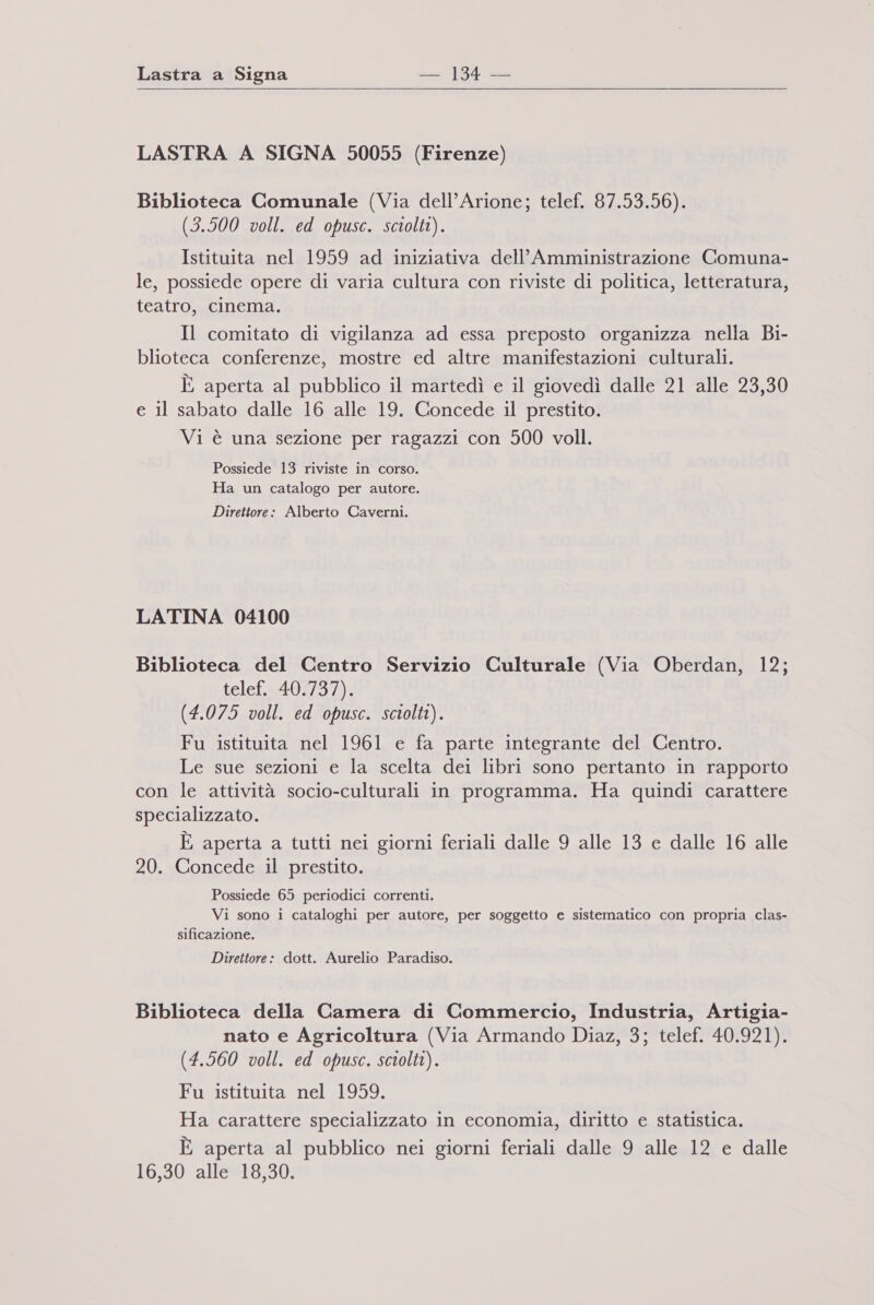 LASTRA A SIGNA 50055 (Firenze) Biblioteca Comunale (Via dell’Arione; telef. 87.53.56). (3.500 voll. ed opusc. sciolti). Istituita nel 1959 ad iniziativa dell’ Amministrazione Comuna- le, possiede opere di varia cultura con riviste di politica, letteratura, teatro, cinema. Il comitato di vigilanza ad essa preposto organizza nella Bi- blioteca conferenze, mostre ed altre manifestazioni culturali. È aperta al pubblico il martedì e il giovedì dalle 21 alle 23,30 e il sabato dalle 16 alle 19. Concede il prestito. Vi è una sezione per ragazzi con 500 voll. Possiede 13 riviste in corso. Ha un catalogo per autore. Direttore: Alberto Caverni. LATINA 04100 Biblioteca del Centro Servizio Culturale (Via Oberdan, 12; telef. 40.737). (4.075 voll. ed opusc. sciolti). Fu istituita nel 1961 e fa parte integrante del Centro. Le sue sezioni e la scelta dei libri sono pertanto in rapporto con le attività socio-culturali in programma. Ha quindi carattere specializzato. È aperta a tutti nei giorni feriali dalle 9 alle 13 e dalle 16 alle 20. Concede il prestito. Possiede 65 periodici correnti. Vi sono i cataloghi per autore, per soggetto e sistematico con propria clas- sificazione. Direttore: dott. Aurelio Paradiso. Biblioteca della Camera di Commercio, Industria, Artigia- nato e Agricoltura (Via Armando Diaz, 3; telef. 40.921). (4.560 voll. ed opusc. sciolti). Fu istituita nel 1959. Ha carattere specializzato in economia, diritto e statistica. È aperta al pubblico nei giorni feriali dalle 9 alle 12 e dalle 16,30 alle 18,30.