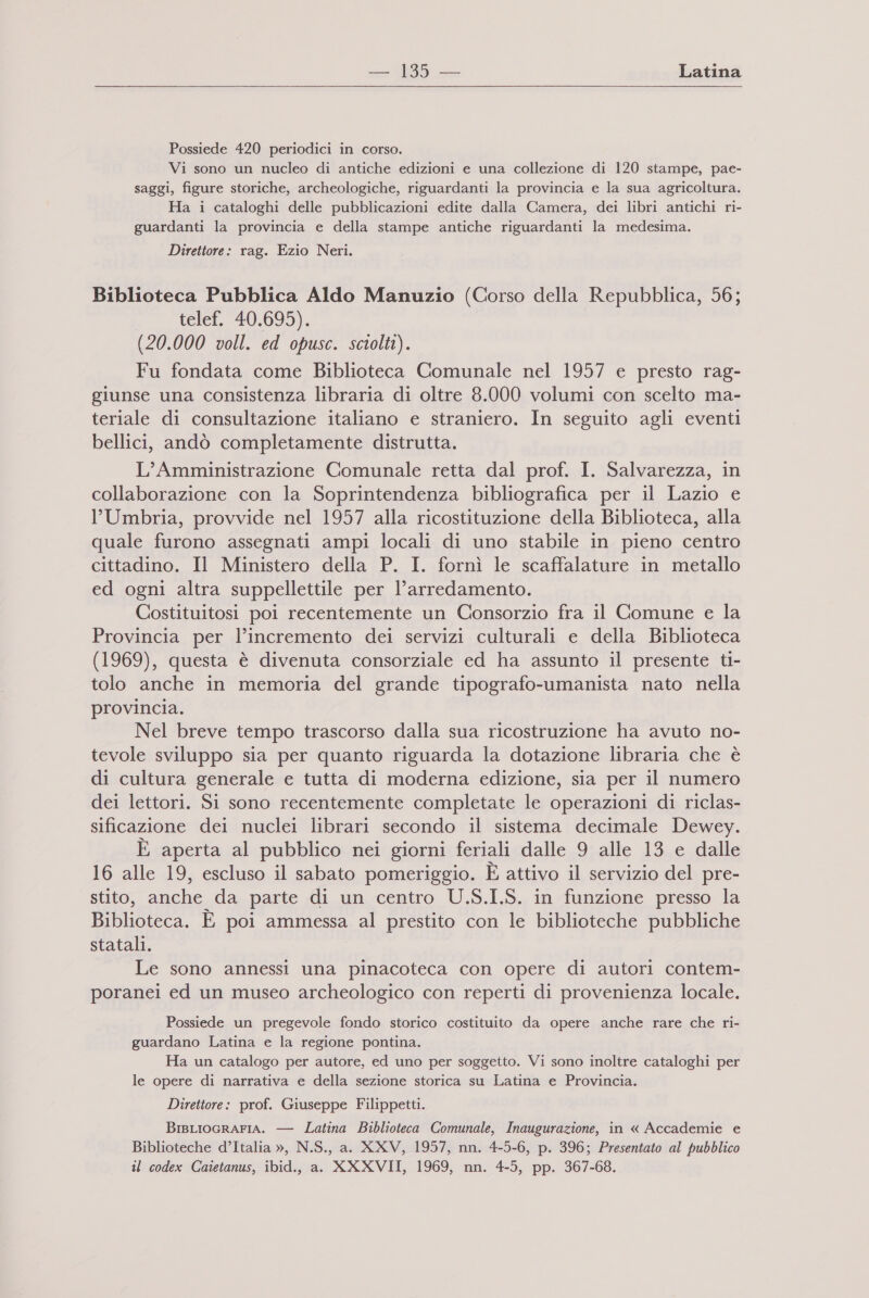  Possiede 420 periodici in corso. Vi sono un nucleo di antiche edizioni e una collezione di 120 stampe, pae- saggi, figure storiche, archeologiche, riguardanti la provincia e la sua agricoltura. Ha i cataloghi delle pubblicazioni edite dalla Camera, dei libri antichi ri- guardanti la provincia e della stampe antiche riguardanti la medesima. Direttore: rag. Ezio Neri. Biblioteca Pubblica Aldo Manuzio (Corso della Repubblica, 56; telef. 40.695). (20.000 voll. ed opusc. sciolti). Fu fondata come Biblioteca Comunale nel 1957 e presto rag- giunse una consistenza libraria di oltre 8.000 volumi con scelto ma- teriale di consultazione italiano e straniero. In seguito agli eventi bellici, andò completamente distrutta. L’Amministrazione Comunale retta dal prof. I. Salvarezza, in collaborazione con la Soprintendenza bibliografica per il Lazio e l’Umbria, provvide nel 1957 alla ricostituzione della Biblioteca, alla quale furono assegnati ampi locali di uno stabile in pieno centro cittadino. Il Ministero della P. I. fornì le scaffalature in metallo ed ogni altra suppellettile per l’arredamento. Costituitosi poi recentemente un Consorzio fra il Comune e la Provincia per l’incremento dei servizi culturali e della Biblioteca (1969), questa è divenuta consorziale ed ha assunto il presente ti- tolo anche in memoria del grande tipografo-umanista nato nella provincia. Nel breve tempo trascorso dalla sua ricostruzione ha avuto no- tevole sviluppo sia per quanto riguarda la dotazione libraria che è di cultura generale e tutta di moderna edizione, sia per il numero dei lettori. Si sono recentemente completate le operazioni di riclas- sificazione dei nuclei librari secondo il sistema decimale Dewey. È aperta al pubblico nei giorni feriali dalle 9 alle 13 e dalle 16 alle 19, escluso il sabato pomeriggio. È attivo il servizio del pre- stito, anche da parte di un centro U.S.I.S. in funzione presso la Biblioteca. È poi ammessa al prestito con le biblioteche pubbliche statali. Le sono annessi una pinacoteca con opere di autori contem- poranei ed un museo archeologico con reperti di provenienza locale. Possiede un pregevole fondo storico costituito da opere anche rare che ri- guardano Latina e la regione pontina. Ha un catalogo per autore, ed uno per soggetto. Vi sono inoltre cataloghi per le opere di narrativa e della sezione storica su Latina e Provincia. Direttore: prof. Giuseppe Filippetti. BIBLIOGRAFIA. — Latina Biblioteca Comunale, Inaugurazione, in « Accademie e Biblioteche d’Italia », N.S., a. XXV, 1957, nn. 4-5-6, p. 396; Presentato al pubblico til codex Caietanus, ibid., a. XXXVII, 1969, nn. 4-5, pp. 367-68.