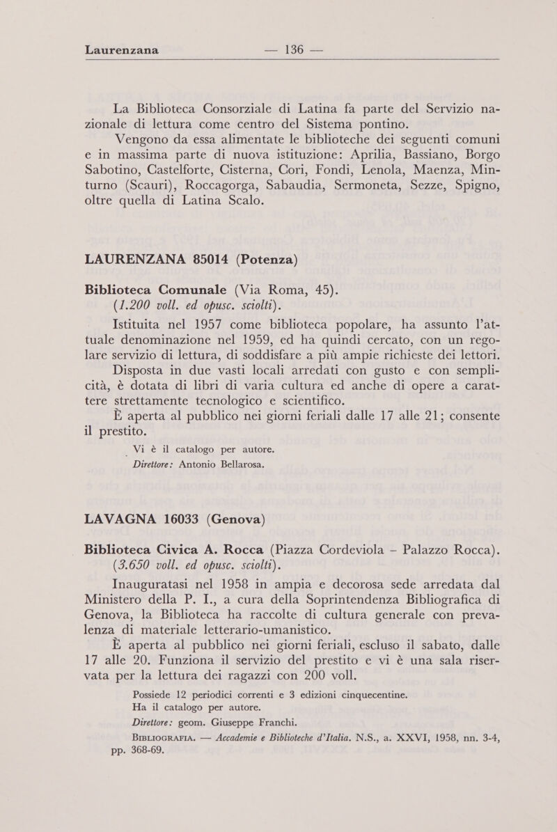 La Biblioteca Consorziale di Latina fa parte del Servizio na- zionale di lettura come centro del Sistema pontino. Vengono da essa alimentate le biblioteche dei seguenti comuni e in massima parte di nuova istituzione: Aprilia, Bassiano, Borgo Sabotino, Gastelforte, Cisterna, Cori, Fondi, Lenola, Maenza, Min- turno (Scauri), Roccagorga, Sabaudia, Sermoneta, Sezze, Spigno, oltre quella di Latina Scalo. LAURENZANA 85014 (Potenza) Biblioteca Comunale (Via Roma, 45). (1.200 voll. ed opusc. sciolti). Istituita nel 1957 come biblioteca popolare, ha assunto l’at- tuale denominazione nel 1959, ed ha quindi cercato, con un rego- lare servizio di lettura, di soddisfare a più ampie richieste dei lettori. Disposta in due vasti locali arredati con gusto e con sempli- cità, è dotata di libri di varia cultura ed anche di opere a carat- tere strettamente tecnologico e scientifico. È aperta al pubblico nei giorni feriali dalle 17 alle 21; consente il prestito. | Vi è il catalogo per autore. Direttore: Antonio Bellarosa. LAVAGNA 16033 (Genova) Biblioteca Civica A. Rocca (Piazza Cordeviola - Palazzo Rocca). (3.650 voll. ed opusc. sciolti). Inauguratasi nel 1958 in ampia e decorosa sede arredata dal Ministero della P. I., a cura della Soprintendenza Bibliografica di Genova, la Biblioteca ha raccolte di cultura generale con preva- lenza di materiale letterario-umanistico. È aperta al pubblico nei giorni feriali, escluso il sabato, dalle 17 alle 20. Funziona il servizio del prestito e vi è una sala riser- vata per la lettura dei ragazzi con 200 voll. Possiede 12 periodici correnti e 3 edizioni cinquecentine. Ha il catalogo per autore. Direttore: geom. Giuseppe Franchi. BrsLIOGRAFIA. — Accademie e Biblioteche d’Italia. N.S., a. XXVI, 1958, nn. 3-4, pp. 368-69.