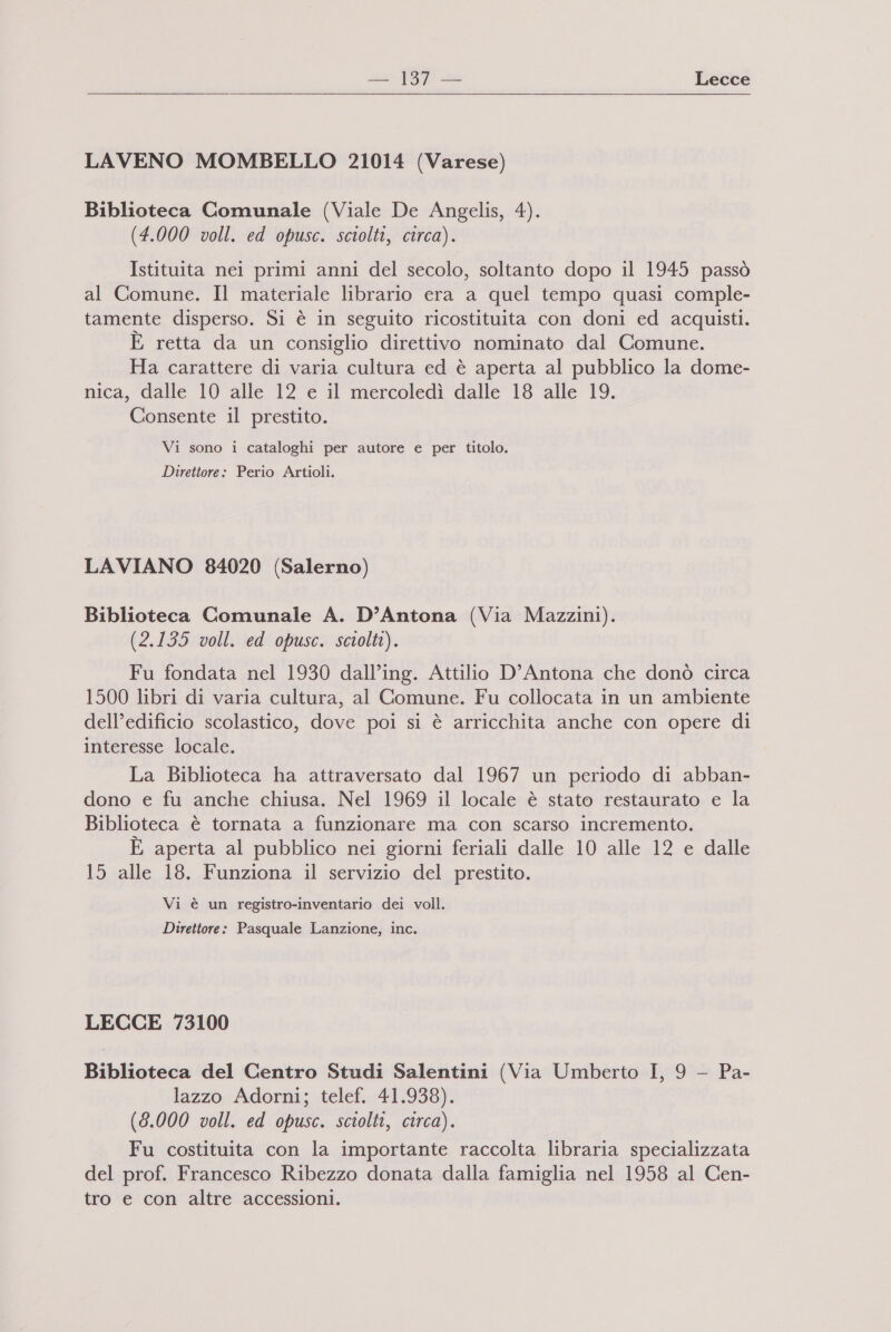 sso Do “e Lecce LAVENO MOMBELLO 21014 (Varese) Biblioteca Comunale (Viale De Angelis, 4). (4.000 voll. ed opusc. sciolti, circa). Istituita nei primi anni del secolo, soltanto dopo il 1945 passò al Comune. Il materiale librario era a quel tempo quasi comple- tamente disperso. Si è in seguito ricostituita con doni ed acquisti. È retta da un consiglio direttivo nominato dal Comune. Ha carattere di varia cultura ed è aperta al pubblico la dome- nica, dalle 10 alle 12 e il mercoledì dalle 18 alle 19. Consente il prestito. Vi sono i cataloghi per autore e per titolo. Direttore: Perio Artioli. LAVIANO 84020 (Salerno) Biblioteca Comunale A. D’Antona (Via Mazzini). (2.135 voll. ed opusc. sciolti). Fu fondata nel 1930 dall’ing. Attilio D'Antona che donò circa 1500 libri di varia cultura, al Comune. Fu collocata in un ambiente dell’edificio scolastico, dove poi si è arricchita anche con opere di interesse locale. La Biblioteca ha attraversato dal 1967 un periodo di abban- dono e fu anche chiusa. Nel 1969 il locale è stato restaurato e la Biblioteca è tornata a funzionare ma con scarso incremento. È aperta al pubblico nei giorni feriali dalle 10 alle 12 e dalle 15 alle 18. Funziona il servizio del prestito. Vi è un registro-inventario dei voll. Direttore: Pasquale Lanzione, inc. LECCE 73100 Biblioteca del Centro Studi Salentini (Via Umberto I, 9 — Pa- lazzo Adorni; telef. 41.938). (3.000 voll. ed opusc. sciolti, circa). Fu costituita con la importante raccolta libraria specializzata del prof. Francesco Ribezzo donata dalla famiglia nel 1958 al Cen- tro e con altre accessioni.