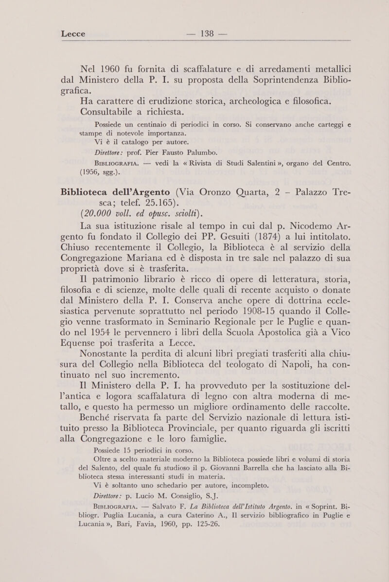  Nel 1960 fu fornita di scaffalature e di arredamenti metallici dal Ministero della P. I. su proposta della Soprintendenza Biblio- grafica. Ha carattere di erudizione storica, archeologica e filosofica. Consultabile a richiesta. Possiede un centinaio di periodici in corso. Si conservano anche carteggi e stampe di notevole importanza. Vi è il catalogo per autore. Direttore: prof. Pier Fausto Palumbo. BiBLIOGRAFIA. — vedi la « Rivista di Studi Salentini », organo del Centro. (1956, sgg.). Biblioteca dell’Argento (Via Oronzo Quarta, 2 - Palazzo Tre- scasstelefne29,1605)3 (20.000 voll. ed opusc. sciolti). La sua istituzione risale al tempo in cui dal p. Nicodemo Ar- gento fu fondato il Collegio dei PP. Gesuiti (1874) a lui intitolato. Chiuso recentemente il Collegio, la Biblioteca è al servizio della Congregazione Mariana ed è disposta in tre sale nel palazzo di sua proprietà dove si è trasferita. Il patrimonio librario è ricco di opere di letteratura, storia, filosofia e di scienze, molte delle quali di recente acquisto o donate dal Ministero della P. I. Conserva anche opere di dottrina eccle- slastica pervenute soprattutto nel periodo 1908-15 quando il Colle- gio venne trasformato in Seminario Regionale per le Puglie e quan- do nel 1954 le pervennero 1 libri della Scuola Apostolica già a Vico Equense poi trasferita a Lecce. Nonostante la perdita di alcuni libri pregiati trasferiti alla chiu- sura del Collegio nella Biblioteca del teologato di Napoli, ha con- tinuato nel suo incremento. Il Ministero della P. I. ha provveduto per la sostituzione del- l'antica e logora scaffalatura di legno con altra moderna di me- tallo, e questo ha permesso un migliore ordinamento delle raccolte. Benché riservata fa parte del Servizio nazionale di lettura isti- tuito presso la Biblioteca Provinciale, per quanto riguarda gli iscritti alla Congregazione e le loro famiglie. Possiede 15 periodici in corso. Oltre a scelto materiale moderno la Biblioteca possiede libri e volumi di storia del Salento, del quale fu studioso il p. Giovanni Barrella che ha lasciato alla Bi- blioteca stessa interessanti studi in materia. Vi è soltanto uno schedario per autore, incompleto. Direttore: p. Lucio M. Consiglio, S.J. BiBLIOGRAFIA. — Salvato F. La Biblioteca dell’Istituto Argento. in « Soprint. Bi- bliogr. Puglia Lucania, a cura Caterino A., Il servizio bibliografico in Puglie e Lucania », Bari, Favia, 1960, pp. 125-26.