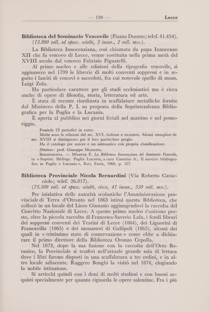 a. [991 Lecce Biblioteca del Seminario Vescovile (Piazza Duomo; telef. 41.454). (13.800 voll. ed opusc. sciolti, 3 incun., 2 voll. mss.). La Biblioteca Innocenziana, così chiamata da papa Innocenzo XII che fu vescovo di Lecce, venne costituita nella prima metà del XVIII secolo dal vescovo Fabrizio Pignatelli. Al primo nucleo e alle edizioni della tipografia vescovile, si aggiunsero nel 1799 le librerie di molti conventi soppressi e in se- guito i lasciti di vescovi e sacerdoti, fra cui notevole quello di mons. Luigi Zola. Ha particolare carattere per gli studi ecclesiastici ma è ricca anche di opere di filosofia, storia, letteratura ed arte. È, stata di recente riordinata in scaffalature metalliche fornite dal Ministero della P. I. su proposta della Soprintendenza Biblio- grafica per la Puglia e la Lucania. È aperta al pubblico nei giorni feriali nel mattino e nel pome- riggio. Possiede 23 periodici in corso. Molte sono le edizioni del sec. XVI, italiane e straniere. Alcuni esemplari de sec. XVIII si distinguono per il loro particolare pregio. Ha il catalogo per autore e un sistematico con propria classificazione. Direttore: prof. Giuseppe Mazzotta. BisLIOGRAFIA. — Minerva F. La Biblioteca Innocenziana del Seminario Vescovile, in « Soprint. Bibliogr. Puglia Lucania, a cura Caterino A., Il servizio bibliogra- fico in Puglia e Lucania », Bari, Favia, 1960, p. 127. Biblioteca Provinciale Nicola Bernardini (Via Roberto Carac- ciolo; telef. 26.817). (75.500 voll. ed opusc. sciolti, circa, 41 incun., 550 voll. mss.). Per iniziativa delle autorità scolastiche l’Amministrazione pro- vinciale di Terra d’Otranto nel 1863 istituì questa Biblioteca, che collocò in un locale del Liceo Ginnasio aggiungendovi la raccolta del Convitto Nazionale di Lecce. A questo primo nucleo s’unirono pre- sto, oltre la piccola raccolta di Francesco Saverio Lala, i fondi librari dei soppressi conventi dei Teatini di Lecce (1864), dei Liguorini di Francavilla (1865) e dei monasteri di Gallipoli (1865), alcuni dei quali in « tristissimo stato di conservazione » come ebbe a dichia- rare il primo direttore della Biblioteca Oronzo Cepolla. Nel 1873, dopo la sua fusione con la raccolta dell'Orto Bo- tanico, la Provinciale si trasferì nell’attuale grande sala di lettura dove i libri furono disposti in una scaffalatura a tre ordini, e in al- tro locale adiacente. Ruggero Bonghi la visitò nel 1874, elogiando la nobile istituzione. Si arricchì quindi con i doni di molti studiosi e con buoni ac-