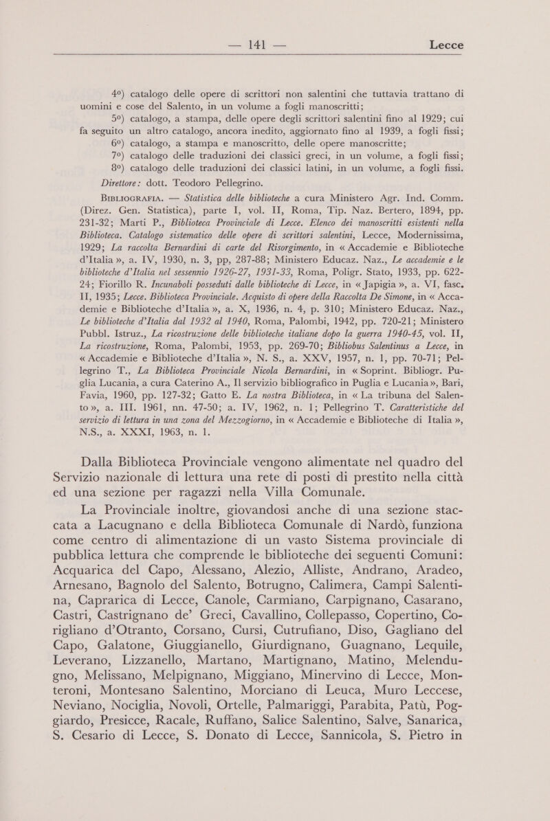 4°) catalogo delle opere di scrittori non salentini che tuttavia trattano di uomini e cose del Salento, in un volume a fogli manoscritti; 5°) catalogo, a stampa, delle opere degli scrittori salentini fino al 1929; cui fa seguito un altro catalogo, ancora inedito, aggiornato fino al 1939, a fogli fissi; 6°) catalogo, a stampa e manoscritto, delle opere manoscritte; 7°) catalogo delle traduzioni dei classici greci, in un volume, a fogli fissi; 8°) catalogo delle traduzioni dei classici latini, in un volume, a fogli fissi. Direttore: dott. Teodoro Pellegrino. BrsLIoGRAFIA. — Statistica delle biblioteche a cura Ministero Agr. Ind. Comm. (Direz. Gen. Statistica), parte I, vol. II, Roma, Tip. Naz. Bertero, 1894, pp. 231-32; Marti P., Biblioteca Provinciale di Lecce. Elenco dei manoscritti esistenti nella Biblioteca. Catalogo sistematico delle opere di scrittori salentini, Lecce, Modernissima, 1929; La raccolta Bernardini di carte del Risorgimento, in « Accademie e Biblioteche d’Italia », a. IV, 1930, n. 3, pp, 287-88; Ministero Educaz. Naz., Le accademie e le biblioteche d’Italia nel sessennio 1926-27, 1931-33, Roma, Poligr. Stato, 1933, pp. 622- 24; Fiorillo R. Incunaboli posseduti dalle biblioteche di Lecce, in « Japigia », a. VI, fasc. II, 1935; Lecce. Biblioteca Provinciale. Acquisto di opere della Raccolta De Simone, in « Acca- demie e Biblioteche d’Italia », a. X, 1936, n. 4, p. 310; Ministero Educaz. Naz., Le biblioteche d’Italia dal 1932 al 1940, Roma, Palombi, 1942, pp. 720-21; Ministero Pubbl. Istruz., La ricostruzione delle biblioteche italiane dopo la guerra 1940-45, vol. II, La ricostruzione, Roma, Palombi, 1953, pp. 269-70; Bibliobus Salentinus a Lecce, in « Accademie e Biblioteche d’Italia », N. S., a. XXV, 1957, n. 1, pp. 70-71; Pel- legrino T., La Biblioteca Provinciale Nicola Bernardini, in « Soprint. Bibliogr. Pu- glia Lucania, a cura Caterino A., Il servizio bibliografico in Puglia e Lucania », Bari, Favia, 1960, pp. 127-32; Gatto E. La nostra Biblioteca, in « La tribuna del Salen- to », a. III. 1961, nn. 47-50; a. IV, 1962, n. 1; Pellegrino T. Caratteristiche del servizio di lettura in una zona del Mezzogiorno, in « Accademie e Biblioteche di Italia », NS. a. XXXI, 1963, n. 1. Dalla Biblioteca Provinciale vengono alimentate nel quadro del Servizio nazionale di lettura una rete di posti di prestito nella città ed una sezione per ragazzi nella Villa Comunale. La Provinciale inoltre, giovandosi anche di una sezione stac- cata a Lacugnano e della Biblioteca Comunale di Nardò, funziona come centro di alimentazione di un vasto Sistema provinciale di pubblica lettura che comprende le biblioteche dei seguenti Comuni: Acquarica del Capo, Alessano, Alezio, Alliste, Andrano, Aradeo, Arnesano, Bagnolo del Salento, Botrugno, Calimera, Campi Salenti- na, Caprarica di Lecce, Canole, Carmiano, Carpignano, Casarano, Castri, Castrignano de’ Greci, Cavallino, Collepasso, Copertino, Co- rigliano d'Otranto, Corsano, Cursi, Cutrufiano, Diso, Gagliano del Capo, Galatone, Giuggianello, Giurdignano, Guagnano, Lequile, Leverano, Lizzanello, Martano, Martignano, Matino, Melendu- gno, Melissano, Melpignano, Miggiano, Minervino di Lecce, Mon- teroni, Montesano Salentino, Morciano di Leuca, Muro Leccese, Neviano, Nociglia, Novoli, Ortelle, Palmariggi, Parabita, Patù, Pog- giardo, Presicce, Racale, Ruffano, Salice Salentino, Salve, Sanarica, S. Cesario di Lecce, S. Donato di Lecce, Sannicola, S. Pietro in