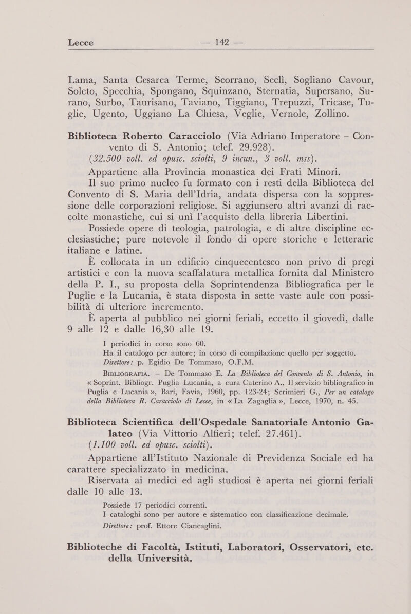 Lecce cui J4D in Lama, Santa Cesarea Terme, Scorrano, Seclì, Sogliano Cavour, Soleto, Specchia, Spongano, Squinzano, Sternatia, Supersano, Su- rano, Surbo, Taurisano, Taviano, Tiggiano, Trepuzzi, Tricase, Tu- glie, Ugento, Uggiano La Chiesa, Veglie, Vernole, Zollino. Biblioteca Roberto Caracciolo (Via Adriano Imperatore — Con- vento di S. Antonio; telef. 29.928). (32.500 voll. ed opusc. sciolti, 9 incun., 3 voll. mss). Appartiene alla Provincia monastica dei Frati Minori. Il suo primo nucleo fu formato con 1 resti della Biblioteca del Convento di S. Maria dell’Idria, andata dispersa con la soppres- sione delle corporazioni religiose. Si aggiunsero altri avanzi di rac- colte monastiche, cui si unì l’acquisto della libreria Libertini. Possiede opere di teologia, patrologia, e di altre discipline ec- clesiastiche; pure notevole il fondo di opere storiche e letterarie italiane e latine. È collocata in un edificio cinquecentesco non privo di pregi artistici e con la nuova scaffalatura metallica fornita dal Ministero della P. I., su proposta della Soprintendenza Bibliografica per le Puglie e la Lucania, è stata disposta in sette vaste aule con possi- bilità di ulteriore incremento. È aperta al pubblico nei giorni feriali, eccetto il giovedì, dalle 9 alle 12 e dalle 16,30 alle 19. I periodici in corso sono 60. Ha il catalogo per autore; in corso di compilazione quello per soggetto. Direttore: p. Egidio De Tommaso, O.F.M. BIBLIOGRAFIA. — De Tommaso E. La Biblioteca del Convento di S. Antonio, in « Soprint. Bibliogr. Puglia Lucania, a cura Caterino A., Il servizio bibliografico in Puglia e Lucania », Bari, Favia, 1960, pp. 123-24; Scrimieri G., Per un catalogo della Biblioteca R. Caracciolo di Lecce, in « La Zagaglia », Lecce, 1970, n. 45. Biblioteca Scientifica dell’Ospedale Sanatoriale Antonio Ga- lateo (Via Vittorio Alfieri; telef. 27.461). (1.100 voll. ed opusc. sciolti). Appartiene all’Istituto Nazionale di Previdenza Sociale ed ha carattere specializzato in medicina. Riservata ai medici ed agli studiosi è aperta nei giorni feriali dalle 10 alle 13. Possiede 17 periodici correnti. I cataloghi sono per autore e sistematico con classificazione decimale. Direttore: prof. Ettore Ciancaglini. Biblioteche di Facoltà, Istituti, Laboratori, Osservatori, etc. della Università.