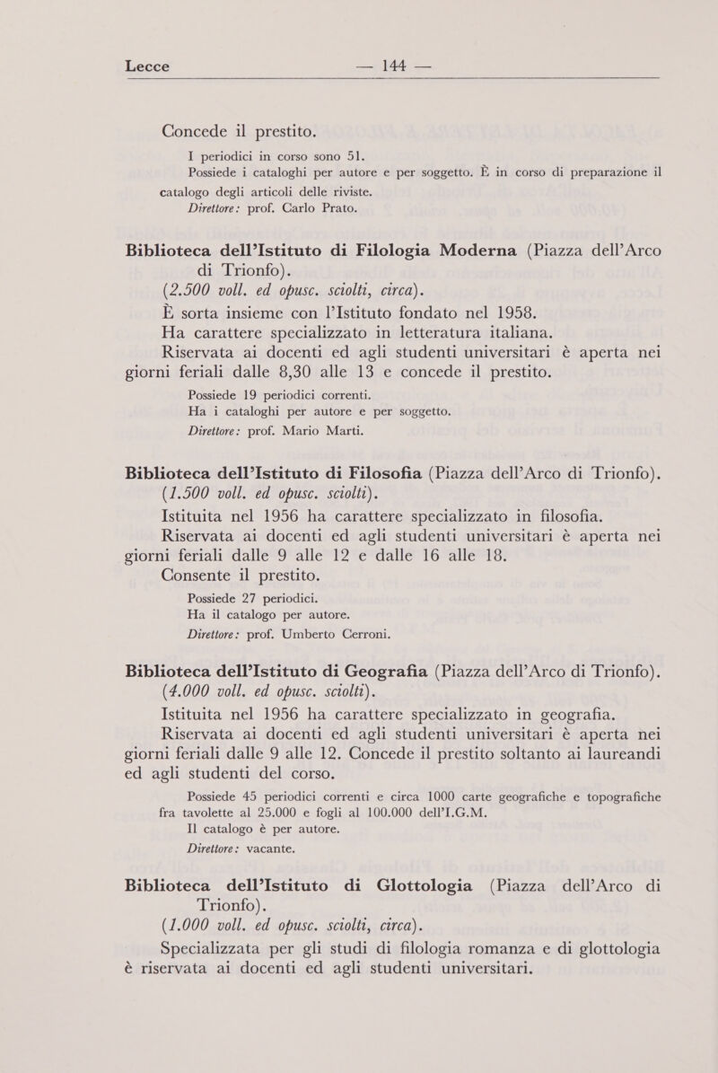Concede il prestito. I periodici in corso sono Sl. Possiede i cataloghi per autore e per soggetto. È in corso di preparazione il catalogo degli articoli delle riviste. Direttore: prof. Carlo Prato. Biblioteca dell’Istituto di Filologia Moderna (Piazza dell'Arco di Trionfo). (2.500 voll. ed opusc. sciolti, circa). È sorta insieme con l’Istituto fondato nel 1958. Ha carattere specializzato in letteratura italiana. Riservata ai docenti ed agli studenti universitari è aperta nei giorni feriali dalle 8,30 alle 13 e concede il prestito. Possiede 19 periodici correnti. Ha i cataloghi per autore e per soggetto. Direttore: prof. Mario Marti. Biblioteca dell’Istituto di Filosofia (Piazza dell'Arco di Trionfo). (1.500 voll. ed opusc. sciolti). Istituita nel 1956 ha carattere specializzato in filosofia. Riservata ai docenti ed agli studenti universitari è aperta nei giorni feriali dalle 9 alle 12 e dalle 16 alle 18. Consente il prestito. Possiede 27 periodici. Ha il catalogo per autore. Direttore: prof. Umberto Cerroni. Biblioteca dell’Istituto di Geografia (Piazza dell'Arco di Trionfo). (4.000 voll. ed opusc. sciolti). Istituita nel 1956 ha carattere specializzato in geografia. Riservata ai docenti ed agli studenti universitari è aperta nei giorni feriali dalle 9 alle 12. Concede il prestito soltanto ai laureandi ed agli studenti del corso. Possiede 45 periodici correnti e circa 1000 carte geografiche e topografiche fra tavolette al 25.000 e fogli al 100.000 dell’I.G.M. Il catalogo è per autore. Direttore: vacante. Biblioteca dell’Istituto di Glottologia (Piazza dell’Arco di Trionfo). (1.000 voll. ed opusc. sciolti, circa). Specializzata per gli studi di filologia romanza e di glottologia è riservata ai docenti ed agli studenti universitari.