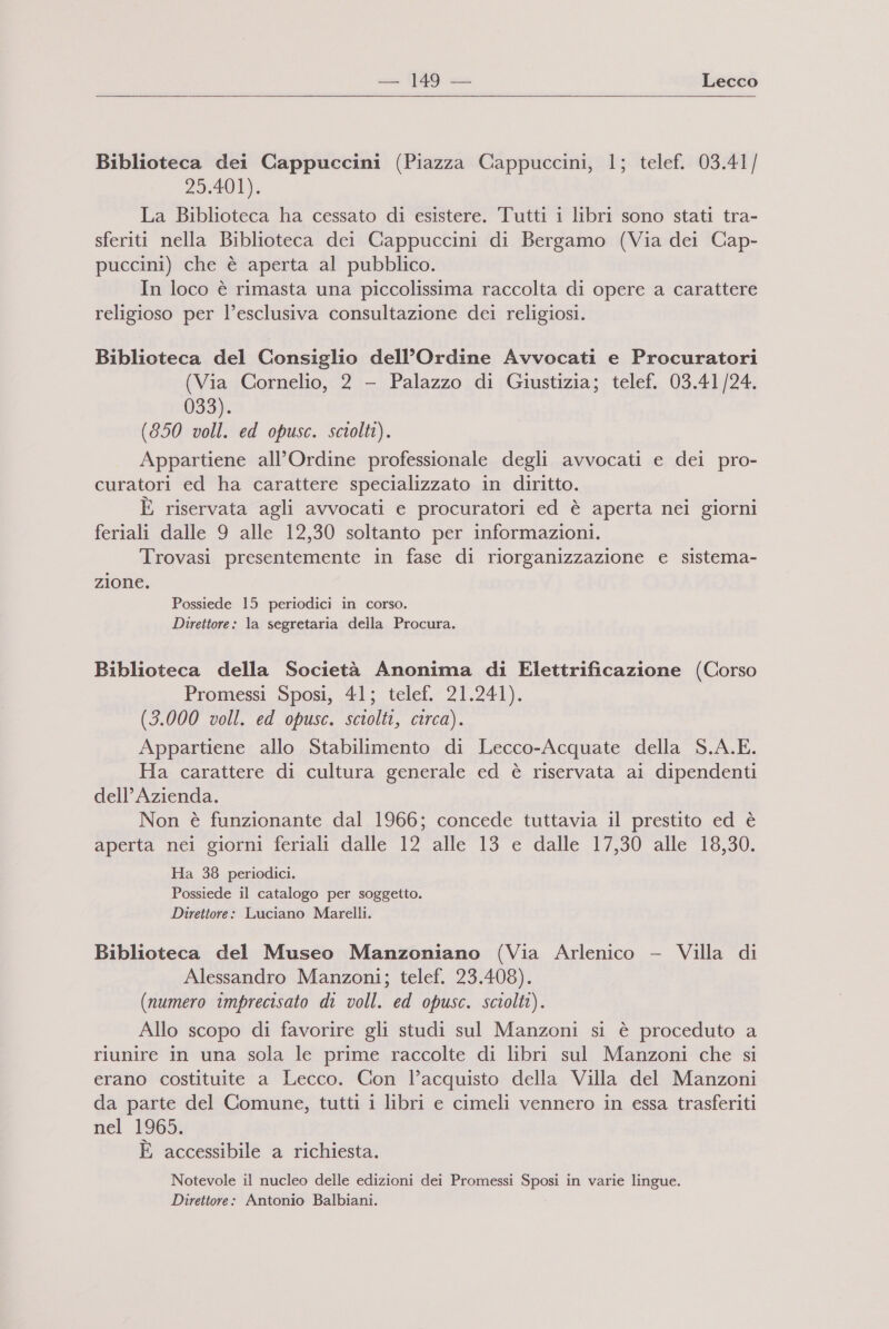 Biblioteca dei Cappuccini (Piazza Cappuccini, 1; telef. 03.41/ 25.401). La Biblioteca ha cessato di esistere. Tutti i libri sono stati tra- sferiti nella Biblioteca dei Cappuccini di Bergamo (Via dei Cap- puccini) che è aperta al pubblico. In loco è rimasta una piccolissima raccolta di opere a carattere religioso per l’esclusiva consultazione dei religiosi. Biblioteca del Consiglio dell'Ordine Avvocati e Procuratori (Via Cornelio, 2 - Palazzo di Giustizia; telef. 03.41/24. 033). (850 voll. ed opusc. sciolti). Appartiene all'Ordine professionale degli avvocati e dei pro- curatori ed ha carattere specializzato in diritto. È riservata agli avvocati e procuratori ed è aperta nei giorni feriali dalle 9 alle 12,30 soltanto per informazioni. Trovasi presentemente in fase di riorganizzazione e sistema- zione. Possiede 15 periodici in corso. Direttore: la segretaria della Procura. Biblioteca della Società Anonima di Elettrificazione (Corso Promessi Sposi, 41; telef. 21.241). (3.000 voll. ed opusc. sciolti, circa). Appartiene allo Stabilimento di Lecco-Acquate della S.A.E. Ha carattere di cultura generale ed è riservata ai dipendenti dell’ Azienda. Non è funzionante dal 1966; concede tuttavia il prestito ed è aperta nei giorni feriali dalle 12 alle 13 e dalle 17,30 alle 18,30. Ha 38 periodici. Possiede il catalogo per soggetto. Direttore: Luciano Marelli. Biblioteca del Museo Manzoniano (Via Arlenico - Villa di Alessandro Manzoni; telef. 23.408). (numero imprecisato di voll. ed opusc. sciolti). Allo scopo di favorire gli studi sul Manzoni si è proceduto a riunire in una sola le prime raccolte di libri sul Manzoni che si erano costituite a Lecco. Con l’acquisto della Villa del Manzoni da parte del Comune, tutti i libri e cimeli vennero in essa trasferiti nel 1965; È accessibile a richiesta. Notevole il nucleo delle edizioni dei Promessi Sposi in varie lingue. Direttore: Antonio Balbiani.