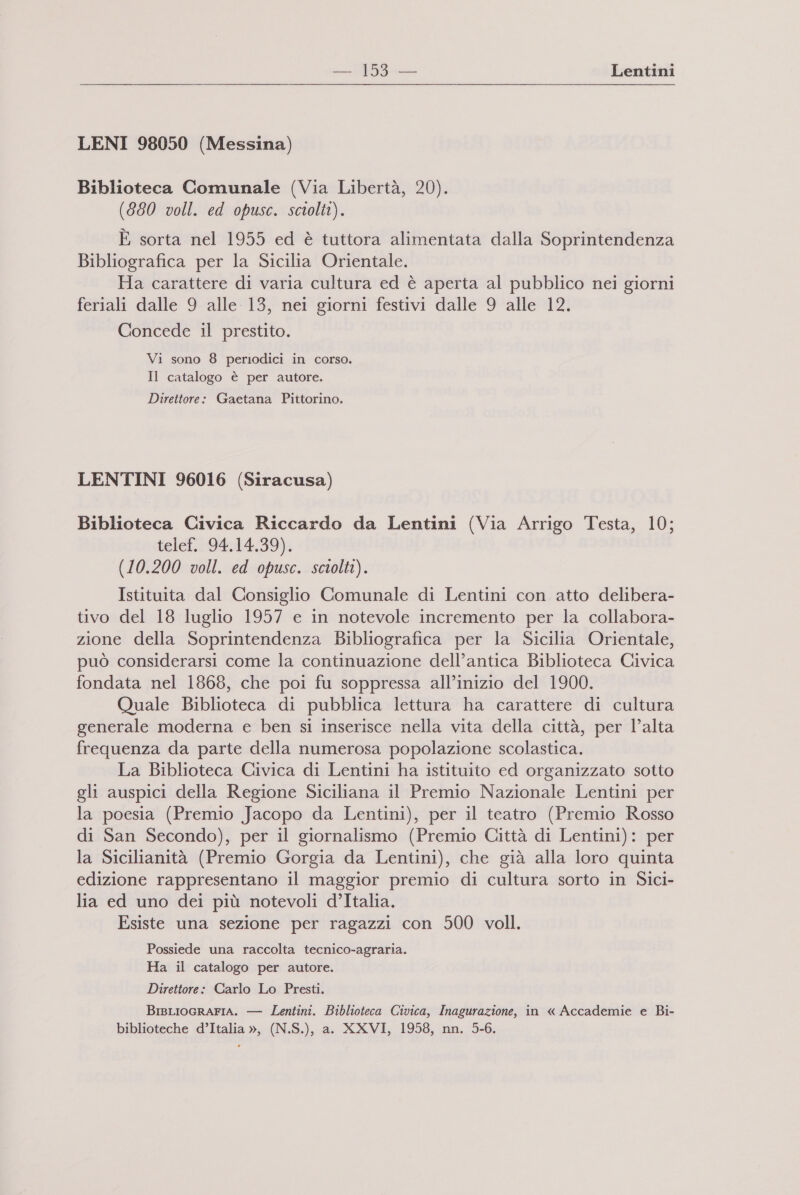 i Lentini LENI 98050 (Messina) Biblioteca Comunale (Via Libertà, 20). (880 voll. ed opusc. sciolti). È sorta nel 1955 ed è tuttora alimentata dalla Soprintendenza Bibliografica per la Sicilia Orientale. Ha carattere di varia cultura ed è aperta al pubblico nei giorni feriali dalle 9 alle 13, nei giorni festivi dalle 9 alle 12. Concede il prestito. Vi sono 8 periodici in corso. Il catalogo è per autore. Direttore: Gaetana Pittorino. LENTINI 96016 (Siracusa) Biblioteca Civica Riccardo da Lentini (Via Arrigo Testa, 10; telef. 94.14.39). (10.200 voll. ed opusc. sciolti). Istituita dal Consiglio Comunale di Lentini con atto delibera- tivo del 18 luglio 1957 e in notevole incremento per la collabora- zione della Soprintendenza Bibliografica per la Sicilia Orientale, può considerarsi come la continuazione dell’antica Biblioteca Civica fondata nel 1868, che poi fu soppressa all’inizio del 1900. Quale Biblioteca di pubblica lettura ha carattere di cultura generale moderna e ben si inserisce nella vita della città, per l’alta frequenza da parte della numerosa popolazione scolastica. La Biblioteca Civica di Lentini ha istituito ed organizzato sotto gli auspici della Regione Siciliana il Premio Nazionale Lentini per la poesia (Premio Jacopo da Lentini), per il teatro (Premio Rosso di San Secondo), per il giornalismo (Premio Città di Lentini): per la Sicilianità (Premio Gorgia da Lentini), che già alla loro quinta edizione rappresentano il maggior premio di cultura sorto in Sici- lia ed uno dei più notevoli d’Italia. Esiste una sezione per ragazzi con 500 voll. Possiede una raccolta tecnico-agraria. Ha il catalogo per autore. Direttore: Carlo Lo Presti. BisLIoGRAFIA. — Lentini. Biblioteca Civica, Inagurazione, in « Accademie e Bi- biblioteche d’Italia », (N.S.), a. XXVI, 1958, nn. 5-6.