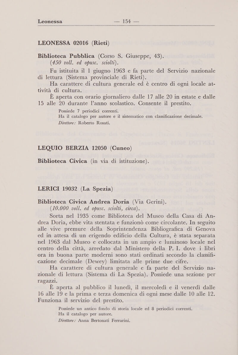 LEONESSA 02016 (Rieti) Biblioteca Pubblica (Corso S. Giuseppe, 43). (450 voll. ed opusc. sciolti). Fu istituita il 1 giugno 1963 e fa parte del Servizio nazionale di lettura (Sistema provinciale di Rieti). Ha carattere di cultura generale ed è centro di ogni locale at- tività di cultura. È aperta con orario giornaliero dalle 17 alle 20 in estate e dalle 15 alle 20 durante l’anno scolastico. Consente il prestito. Possiede 7 periodici correnti. Ha il catalogo per autore e il sistematico con classificazione decimale. Direttore: Roberto Rosati. LEQUIO BERZIA 12050 (Cuneo) Biblioteca Civica (in via di istituzione). LERICI 19032 (La Spezia) Biblioteca Civica Andrea Doria (Via Gerini). (10.000 voll. ed opusc. sciolti, circa). Sorta nel 1935 come Biblioteca del Museo della Casa di An- drea Doria, ebbe vita stentata e funzionò come circolante. In seguito alle vive premure della Soprintendenza Bibliografica di Genova ed in attesa di un erigendo edificio della Cultura, è stata separata nel 1963 dal Museo e collocata in un ampio e luminoso locale nel centro della città, arredato dal Ministero della P. I. dove i libri ora in buona parte moderni sono stati ordinati secondo la classifi- cazione decimale (Dewey) limitata alle prime due cifre. Ha carattere di cultura generale e fa parte del Servizio na- zionale di lettura (Sistema di La Spezia). Possiede una sezione per ragazzi. È aperta al pubblico il lunedì, il mercoledì e il venerdì dalle 16 alle 19 e la prima e terza domenica di ogni mese dalle 10 alle 12. Funziona il servizio del prestito. Possiede un antico fondo di storia locale ed 8 periodici correnti. Ha il catalogo per autore. Direttore: Anna Bertonati Ferrarini.