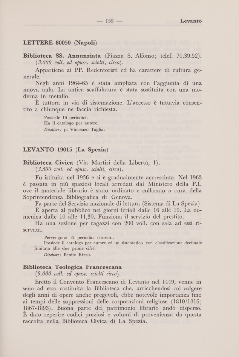 LETTERE 80050 (Napoli) Biblioteca SS. Annunziata (Piazza S. Alfonso; telef. 70.39.52). (3.000 voll. ed opusc. sciolti, circa). Appartiene ai PP. Redentoristi ed ha carattere di cultura ge- nerale. Negli anni 1964-65 è stata ampliata con l’aggiunta di una nuova aula. La antica scaffalatura è stata sostituita con una mo- derna in metallo. È tuttora in via di sistemazione. L’accesso è tuttavia consen- tito a chiunque ne faccia richiesta. Possiede 16 periodici. Ha il catalogo per autore. Direttore: p. Vincenzo Taglia. LEVANTO 19015 (La Spezia) Biblioteca Civica (Via Martiri della Libertà, 1). (3.500 voll. ed opusc. sciolti, circa). SI Fu istituita nel 1956 e si è gradualmente accresciuta. Nel 1963 è passata in più spaziosi locali arredati dal Ministero della P.I. ove il materiale librario è stato ordinato e collocato a cura della Soprintendenza Bibliografica di Genova. Fa parte del Servizio nazionale di lettura (Sistema di La Spezia). È aperta al pubblico nei giorni feriali dalle 16 alle 19. La do- menica dalle 10 alle 11,30. Funziona il servizio del prestito. Ha una sezione per ragazzi con 200 voll. con sala ad essi ri- servata. Pervengono 12 periodici correnti. Possiede il catalogo per autore ed un sistematico con classificazione decimale limitata alle due prime cifre. Direttore: Benito Rizzo. Biblioteca Teologica Francescana (9.000 voll. ed opusc. sciolti circa). Eretto il Convento Francescano di Levanto nel 1449, venne in seno ad esso costituita la Biblioteca che, arricchendosi col volgere degli anni di opere anche pregevoli, ebbe notevole importanza fino ai tempi delle soppressioni delle corporazioni religiose (1810/1816; 1867-1893). Buona parte del patrimonio librario andò disperso. È dato reperire codici preziosi e volumi di provenienza da questa raccolta nella Biblioteca Civica di La Spezia.