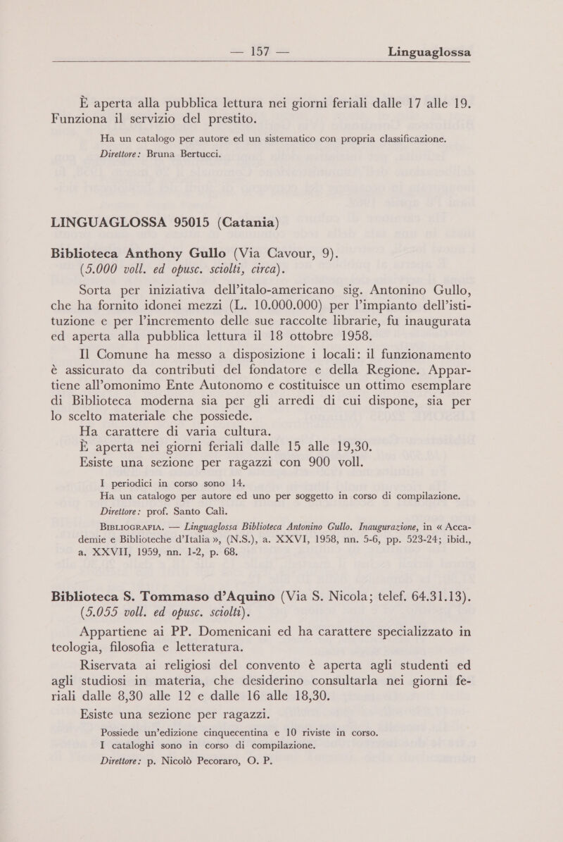 È aperta alla pubblica lettura nei giorni feriali dalle 17 alle 19. Funziona il servizio del prestito. Ha un catalogo per autore ed un sistematico con propria classificazione. Direttore: Bruna Bertucci. LINGUAGLOSSA 95015 (Catania) Biblioteca Anthony Gullo (Via Cavour, 9). (5.000 voll. ed opusc. sciolti, circa). Sorta per iniziativa dell’italo-americano sig. Antonino Gullo, che ha fornito idonei mezzi (L. 10.000.000) per l’impianto dell’isti- tuzione e per l’incremento delle sue raccolte librarie, fu inaugurata ed aperta alla pubblica lettura il 18 ottobre 1958. Il Comune ha messo a disposizione 1 locali: il funzionamento è assicurato da contributi del fondatore e della Regione. Appar- tiene all’omonimo Ente Autonomo e costituisce un ottimo esemplare di Biblioteca moderna sia per gli arredi di cui dispone, sia per lo scelto materiale che possiede. Ha carattere di varia cultura. È aperta nei giorni feriali dalle 15 alle 19,30. Esiste una sezione per ragazzi con 900 voll. I periodici in corso sono 14. Ha un catalogo per autore ed uno per soggetto in corso di compilazione. Direttore: prof. Santo Calì. BisLIOGRAFIA. — Linguaglossa Biblioteca Antonino Gullo. Inaugurazione, in « Acca- demie e Biblioteche d’Italia », (N.S.), a. XXVI, 1958, nn. 5-6, pp. 523-24; ibid., a. XXVII, 1959, nn. 1-2, p. 68. Biblioteca S. Tommaso d’Aquino (Via S. Nicola; telef. 64.31.13). (5.055 voll. ed opusc. sciolti). Appartiene ai PP. Domenicani ed ha carattere specializzato in teologia, filosofia e letteratura. Riservata ai religiosi del convento è aperta agli studenti ed agli studiosi in materia, che desiderino consultarla nei giorni fe- riali dalle 8,30 alle 12 e dalle 16 alle 18,30. Esiste una sezione per ragazzi. Possiede un’edizione cinquecentina e 10 riviste in corso. I cataloghi sono in corso di compilazione. Direttore: p. Nicolò Pecoraro, O. P.