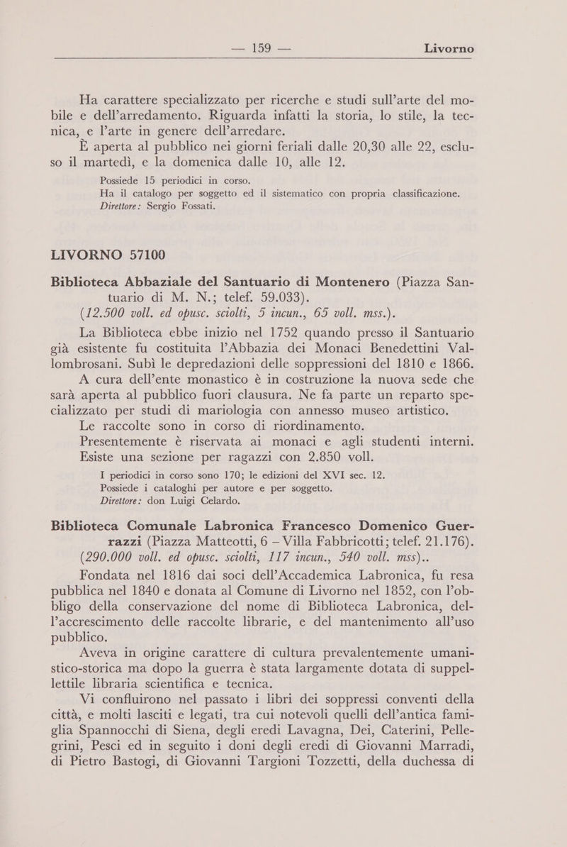 Ha carattere specializzato per ricerche e studi sull’arte del mo- bile e dell’arredamento. Riguarda infatti la storia, lo stile, la tec- nica, e l’arte in genere dell’arredare. È aperta al pubblico nei giorni feriali dalle 20,30 alle 22, esclu- so il martedì, e la domenica dalle 10, alle 12. Possiede 15 periodici in corso. Ha il catalogo per soggetto ed il sistematico con propria classificazione. Direttore: Sergio Fossati. LIVORNO 57109 Biblioteca Abbaziale del Santuario di Montenero (Piazza San- tuamio di. M. N.;.telet...59.033), (12.500 voll. ed opusc. sciolti, 5 incun., 65 voll. mss.). La Biblioteca ebbe inizio nel 1752 quando presso il Santuario già esistente fu costituita 1’ Abbazia dei Monaci Benedettini Val- lombrosani. Subì le depredazioni delle soppressioni del 1810 e 1866. A cura dell’ente monastico è in costruzione la nuova sede che sarà aperta al pubblico fuori clausura. Ne fa parte un reparto spe- cializzato per studi di mariologia con annesso museo artistico. Le raccolte sono in corso di riordinamento. Presentemente è riservata ai monaci e agli studenti interni. Esiste una sezione per ragazzi con 2.850 voll. I periodici in corso sono 170; le edizioni del XVI sec. 12. Possiede i cataloghi per autore e per soggetto. Direttore: don Luigi Celardo. Biblioteca Comunale Labronica Francesco Domenico Guer- razzi (Piazza Matteotti, 6 — Villa Fabbricotti; telef. 21.176). (290.000 voll. ed opusc. sciolti, 117 incun., 540 voll. mss).. Fondata nel 1816 dai soci dell’Accademica Labronica, fu resa pubblica nel 1840 e donata al Comune di Livorno nel 1852, con l’ob- bligo della conservazione del nome di Biblioteca Labronica, del- l’accrescimento delle raccolte librarie, e del mantenimento all’uso pubblico. Aveva in origine carattere di cultura prevalentemente umani- stico-storica ma dopo la guerra è stata largamente dotata di suppel- lettile libraria scientifica e tecnica. Vi confluirono nel passato i libri dei soppressi conventi della città, e molti lasciti e legati, tra cui notevoli quelli dell’antica fami- glia Spannocchi di Siena, degli eredi Lavagna, Dei, Caterini, Pelle- grini, Pesci ed in seguito i doni degli eredi di Giovanni Marradi, di Pietro Bastogi, di Giovanni Targioni Tozzetti, della duchessa di