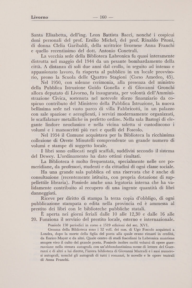 Santa Elisabetta, dell’ing. Leon Battista Bacci, nonché i cospicui doni personali del prof. Ersilio Michel, del prof. Rinaldo Pitoni, di donna Clelia Garibaldi, della scrittrice livornese Anna Franchi e quello recentissimo del dott. Antonio Conetrali. La vecchia sede della Biblioteca Labronica fu quasi interamente distrutta nel maggio del 1944 da un pesante bombardamento della città. A distanza di soli due anni dal crollo, in seguito ad intenso e appassionato lavoro, fu riaperta al pubblico in un locale provviso- rio, presso la Scuola delle Quattro Stagioni (Corso Amedeo, 45). Nel 1950, con solenne cerimonia, alla presenza del ministro della Pubblica Istruzione Guido Gonella e di Giovanni Gronchi allora deputato di Livorno, fu inaugurata, per volontà dell’Ammini- strazione Civica, sostenuta nel notevole sforzo finanziario da co- spicuo contributo del Ministero della Pubblica Istruzione, la nuova bellissima sede nel vasto parco di villa Fabbricotti, in un palazzo con sale spaziose e accoglienti, i servizi modernamente organizzati, le scaffalature metalliche in perfetto ordine. Nella sala Bastogi di ele- gante lindore neoclassico e nella vicina saletta si custodiscono i volumi e i manoscritti più rari e quelli del Foscolo. Nel 1954 il Comune acquistava per la Biblioteca la ricchissima collezione di Oreste Minutelli comprendente un grande numero di volumi e stampe di soggetto locale. I libri sono collocati negli scaffali, suddivisi secondo il sistema del Dewey. L’ordinamento ha dato ottimi risultati. La Biblioteca è molto frequentata, specialmente nelle ore po- meridiane, da professori, studenti e da cittadini di ogni classe sociale. Ha una grande sala pubblica ed una riservata che è anche di consultazione (recentemente istituita, con propria dotazione di sup- pellettile libraria). Possiede anche una legatoria interna che ha va- lidamente contribuito al recupero di una ingente quantità di libri danneggiati. Riceve per diritto di stampa la terza copia d’obbligo, di ogni pubblicazione stampata o edita nella provincia ed è ammessa al prestito dei libri con le biblioteche pubbliche statali. È aperta nei giorni feriali dalle 10 alle 12,30 e dalle 16 alle 20. Funziona il servizio del prestito locale, esterno e internazionale. Possiede 150 periodici in corso e 1519 edizioni del sec. XVI. Gemma della Biblioteca sono i 52 voll. dei mss. di Ugo Foscolo acquistati a Londra, dopo la morte della figlia del poeta alla quale erano rimasti in eredità, da Enrico Mayer e da altri. Quale centro di studi foscoliani la Labronica mantiene sempre vivo il culto del grande poeta. Possiede inoltre molti volumi di opere guer- razziane nella stesura autografa con un’abbondantissima messe di lettere del Guer- razzi e di altri a lui dirette, l’intera biblioteca di Giovanni Marradi e i suoi numero- si autografi, nonché gli autografi di tutti i romanzi, le novelle e le opere teatrali di Anna Franchi.