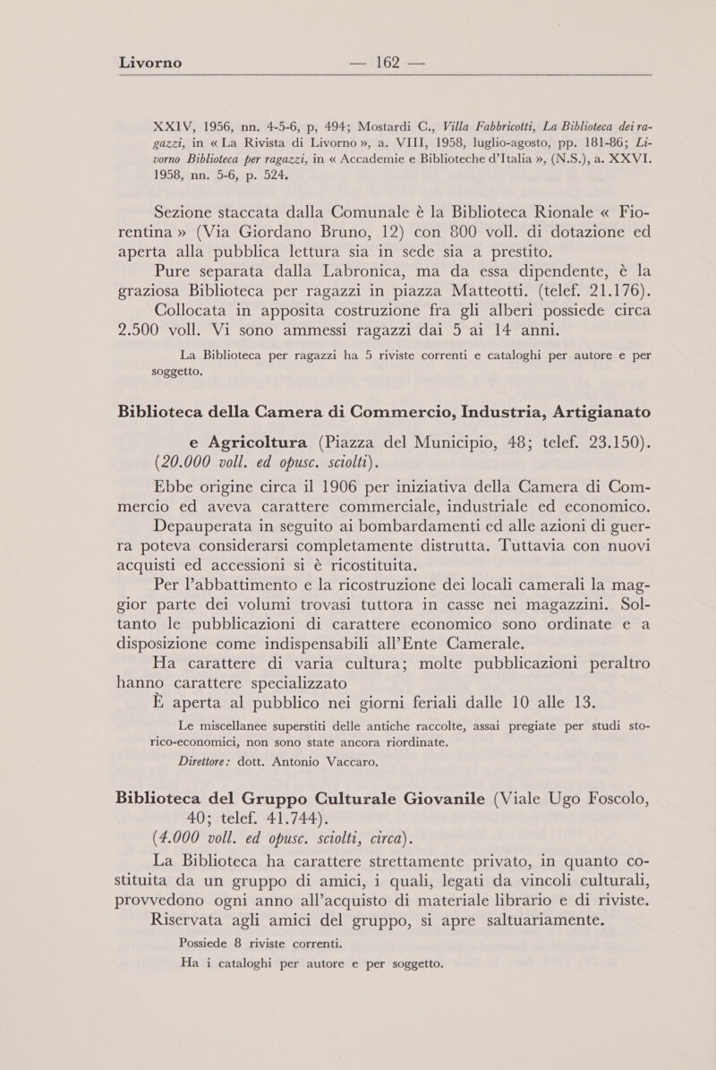 XXIV, 1956, nn. 4-5-6, p, 494; Mostardi C., Villa Fabbricotti, La Biblioteca dei ra- gazzi, in « La Rivista di Livorno », a. VIII, 1958, luglio-agosto, pp. 181-86; Li- vorno Biblioteca per ragazzi, in « Accademie e Biblioteche d’Italia », (N.S.), a. XXVI. 1958, nn. 5-6, p. 524. Sezione staccata dalla Comunale è la Biblioteca Rionale « Fio- rentina » (Via Giordano Bruno, 12) con 800 voll. di dotazione ed aperta alla pubblica lettura sia in sede sia a prestito. Pure separata dalla Labronica, ma da essa dipendente, è la graziosa Biblioteca per ragazzi in piazza Matteotti. (telef. 21.176). Collocata in apposita costruzione fra gli alberi possiede circa 2.500 voll. Vi sono ammessi ragazzi dai 5 ai 14 anni. La Biblioteca per ragazzi ha 5 riviste correnti e cataloghi per autore e per soggetto. Biblioteca della Camera di Commercio, Industria, Artigianato e Agricoltura (Piazza del Municipio, 48; telef. 23.150). (20.000 voll. ed opusc. sciolti). Ebbe origine circa il 1906 per iniziativa della Camera di Com- mercio ed aveva carattere commerciale, industriale ed economico. Depauperata in seguito ai bombardamenti ed alle azioni di guer- ra poteva considerarsi completamente distrutta. Tuttavia con nuovi acquisti ed accessioni si è ricostituita. Per l’abbattimento e la ricostruzione dei locali camerali la mag- gior parte dei volumi trovasi tuttora in casse nei magazzini. Sol- tanto le pubblicazioni di carattere economico sono ordinate e a disposizione come indispensabili all’Ente Camerale. Ha carattere di varia cultura; molte pubblicazioni peraltro hanno carattere specializzato È aperta al pubblico nei giorni feriali dalle 10 alle 13. Le miscellanee superstiti delle antiche raccolte, assai pregiate per studi sto- rico-economici, non sono state ancora riordinate. Direttore: dott. Antonio Vaccaro. Biblioteca del Gruppo Culturale Giovanile (Viale Ugo Foscolo, 4UatelcRi 4 19744R (4.000 voll. ed opusc. sciolti, circa). La Biblioteca ha carattere strettamente privato, in quanto co- stituita da un gruppo di amici, i quali, legati da vincoli culturali, provvedono ogni anno all’acquisto di materiale librario e di riviste. Riservata agli amici del gruppo, si apre saltuariamente. Possiede 8 riviste correnti. Ha i cataloghi per autore e per soggetto.