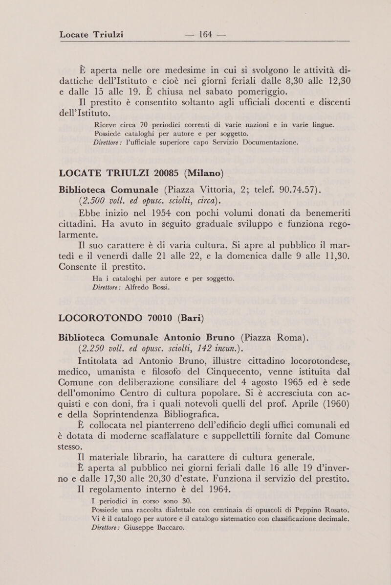 Locate Triulzi — :164 — È aperta nelle ore medesime in cui si svolgono le attività di- dattiche dell’Istituto e cioè nei giorni feriali dalle 8,30 alle 12,30 e dalle 15 alle 19. È chiusa nel sabato pomeriggio. Il prestito è consentito soltanto agli ufficiali docenti e discenti dell’Istituto. Riceve circa 70 periodici correnti di varie nazioni e in varie lingue. Possiede cataloghi per autore e per soggetto. Direttore : l'ufficiale superiore capo Servizio Documentazione. LOCATE TRIULZI 20085 (Milano) Biblioteca Comunale (Piazza Vittoria, 2; telef. 90.74.57). (2.500 voll. ed opusc. sciolti, circa). Ebbe inizio nel 1954 con pochi volumi donati da benemeriti cittadini. Ha avuto in seguito graduale sviluppo e funziona rego- larmente. Il suo carattere è di varia cultura. Si apre al pubblico il mar- tedì e il venerdì dalle 21 alle 22, e la domenica dalle 9 alle 11,30. Consente il prestito. Ha i cataloghi per autore e per soggetto. Direttore: Alfredo Bossi. LOCOROTONDO 70010 (Bari) Biblioteca Comunale Antonio Bruno (Piazza Roma). (2.250 voll. ed opusc. sciolti, 142 incun.). Intitolata ad Antonio Bruno, illustre cittadino locorotondese, medico, umanista e filosofo del Cinquecento, venne istituita dal Comune con deliberazione consiliare del 4 agosto 1965 ed è sede dell'omonimo Centro di cultura popolare. Si è accresciuta con ac- quisti e con doni, fra i quali notevoli quelli del prof. Aprile (1960) e della Soprintendenza Bibliografica. È collocata nel pianterreno dell’edificio degli uffici comunali ed è dotata di moderne scaffalature e suppellettili fornite dal Comune stesso. Il materiale librario, ha carattere di cultura generale. È aperta al pubblico nei giorni feriali dalle 16 alle 19 d’inver- no e dalle 17,30 alle 20,30 d’estate. Funziona il servizio del prestito. Il regolamento interno è del 1964. I periodici in corso sono 30. Possiede una raccolta dialettale con centinaia di opuscoli di Peppino Rosato. Vi è il catalogo per autore e il catalogo sistematico con classificazione decimale. Direttore: Giuseppe Baccaro.