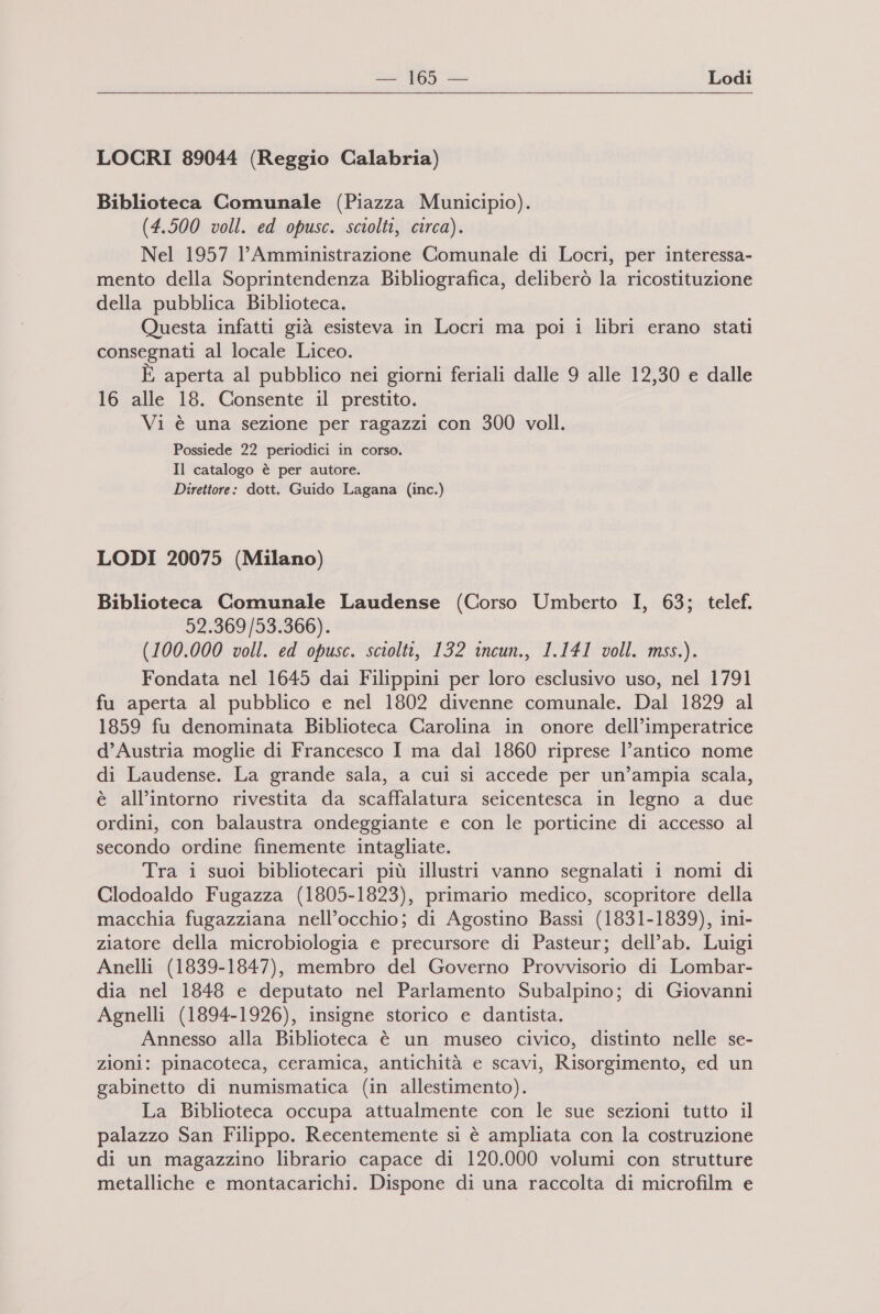  LOCRI 89044 (Reggio Calabria) Biblioteca Comunale (Piazza Municipio). (4.500 voll. ed opusc. sciolti, circa). Nel 1957 l’Amministrazione Comunale di Locri, per interessa- mento della Soprintendenza Bibliografica, deliberò la ricostituzione della pubblica Biblioteca. Questa infatti già esisteva in Locri ma poi 1 libri erano stati consegnati al locale Liceo. È aperta al pubblico nei giorni feriali dalle 9 alle 12,30 e dalle 16 alle 18. Consente il prestito. Vi è una sezione per ragazzi con 300 voll. Possiede 22 periodici in corso. Il catalogo è per autore. Direttore: dott. Guido Lagana (inc.) LODI 20075 (Milano) Biblioteca Comunale Laudense (Corso Umberto I, 63; telef. 52.369/53.366). (100.000 voll. ed opusc. sciolti, 132 incun., 1.141 voll. mss.). Fondata nel 1645 dai Filippini per loro esclusivo uso, nel 1791 fu aperta al pubblico e nel 1802 divenne comunale. Dal 1829 al 1859 fu denominata Biblioteca Carolina in onore dell’imperatrice d’Austria moglie di Francesco I ma dai 1860 riprese l’antico nome di Laudense. La grande sala, a cui si accede per un’ampia scala, è all’intorno rivestita da scaffalatura seicentesca in legno a due ordini, con balaustra ondeggiante e con le porticine di accesso al secondo ordine finemente intagliate. Tra i suoi bibliotecari più illustri vanno segnalati i nomi di Clodoaldo Fugazza (1805-1823), primario medico, scopritore della macchia fugazziana nell’occhio; di Agostino Bassi (1831-1839), ini- ziatore della microbiologia e precursore di Pasteur; dell’ab. Luigi Anelli (1839-1847), membro del Governo Provvisorio di Lombar- dia nel 1848 e deputato nel Parlamento Subalpino; di Giovanni Agnelli (1894-1926), insigne storico e dantista. Annesso alla Biblioteca è un museo civico, distinto nelle se- zioni: pinacoteca, ceramica, antichità e scavi, Risorgimento, ed un gabinetto di numismatica (in allestimento). La Biblioteca occupa attualmente con le sue sezioni tutto il palazzo San Filippo. Recentemente si è ampliata con la costruzione di un magazzino librario capace di 120.000 volumi con strutture metalliche e montacarichi. Dispone di una raccolta di microfilm e