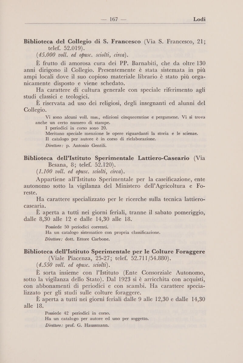 oe Lodi   Biblioteca del Collegio di S. Francesco (Via S. Francesco, 21; telef. 52.019). (45.000 voll. ed opusc. sciolti, circa). È frutto di amorosa cura dei PP. Barnabiti, che da oltre 130 anni dirigono il Collegio. Presentemente è stata sistemata in più ampi locali dove il suo copioso materiale librario è stato più orga- nicamente disposto e viene schedato. Ha carattere di cultura generale con speciale riferimento agli studi classici e teologici. È riservata ad uso dei religiosi, degli insegnanti ed alunni del Collegio. Vi sono alcuni voll. mss., edizioni cinquecentine e pergamene. Vi si trova anche un certo numero di stampe. I periodici in corso sono 20. Meritano speciale menzione le opere riguardanti la storia e le scienze. Il catalogo per autore è in corso di rielaborazione. Direttore: p. Antonio Gentili. Biblioteca dell’Istituto Sperimentale Lattiero-Caseario (Via Besana, 8; telef. 52.120). (1.100 voll. ed opusc. sciolti, circa). Appartiene all’Istituto Sperimentale per la caseificazione, ente autonomo sotto la vigilanza del Ministero dell’Agricoltura e Fo- reste. Ha carattere specializzato per le ricerche sulla tecnica lattiero- casearia. È aperta a tutti nei giorni feriali, tranne il sabato pomeriggio, dalle 8,30 alle 12 e dalle 14,30 alle 18. Possiede 50 periodici correnti. Ha un catalogo sistematico con propria classificazione. Direttore: dott. Ettore Carbone. Biblioteca dell’Istituto Sperimentale per le Colture Foraggere (Viale Piacenza, 25-27; telef, 52.711/54.880). (4.550 voll. ed opusc. sciolti). È sorta insieme con l’Istituto (Ente Consorziale Autonomo, sotto la vigilanza dello Stato). Dal 1923 si è arricchita con acquisti, con abbonamenti di periodici e con scambi. Ha carattere specia- lizzato per gli studi sulle colture foraggere. È aperta a tutti nei giorni feriali dalle 9 alle 12,30 e dalle 14,30 alle 18. Possiede 42 periodici in corso. Ha un catalogo per autore ed uno per soggetto. Direttore: prof. G. Haussmann.
