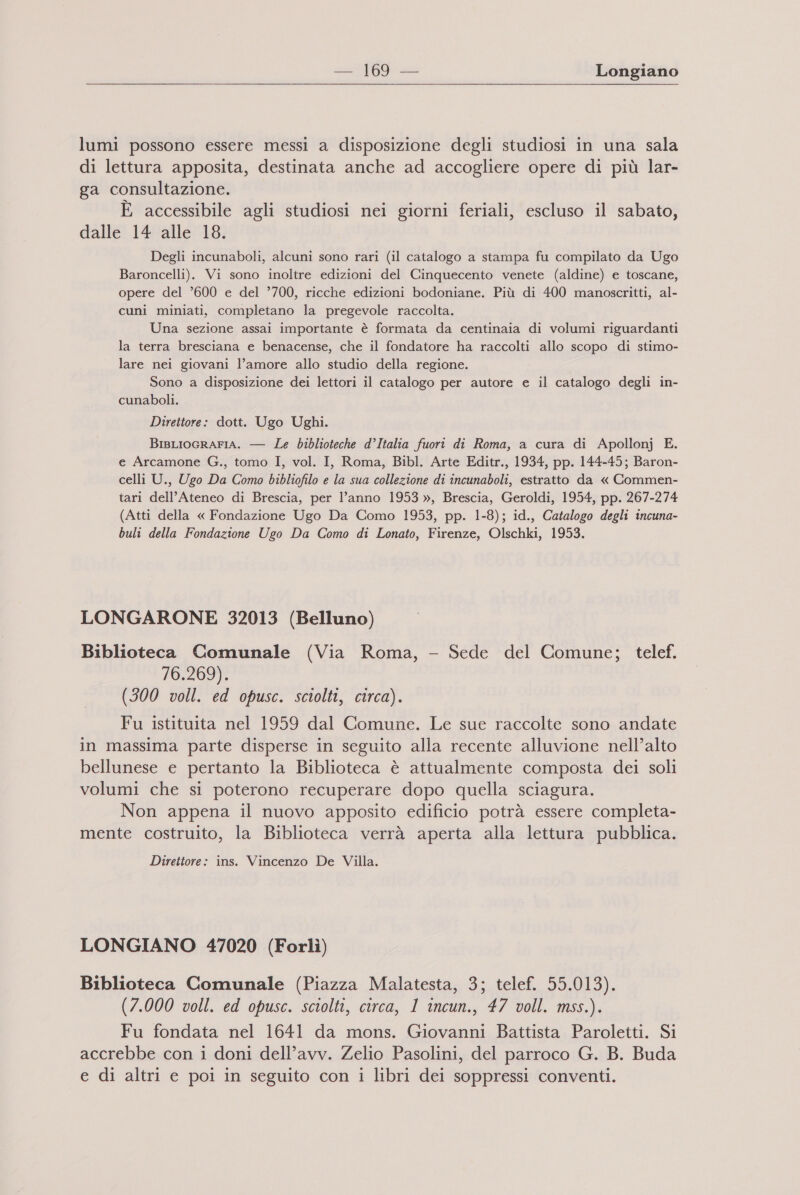 lumi possono essere messi a disposizione degli studiosi in una sala di lettura apposita, destinata anche ad accogliere opere di più lar- ga consultazione. È accessibile agli studiosi nei giorni feriali, escluso il sabato, dalle 14 alle 18. Degli incunaboli, alcuni sono rari (il catalogo a stampa fu compilato da Ugo Baroncelli). Vi sono inoltre edizioni del Cinquecento venete (aldine) e toscane, opere del ’600 e del ?700, ricche edizioni bodoniane. Più di 400 manoscritti, al- cuni miniati, completano la pregevole raccolta. Una sezione assai importante è formata da centinaia di volumi riguardanti la terra bresciana e benacense, che il fondatore ha raccolti allo scopo di stimo- lare nei giovani l’amore allo studio della regione. Sono a disposizione dei lettori il catalogo per autore e il catalogo degli in- cunaboli. Direttore: dott. Ugo Ughi. BisLIOGRAFIA. — Le biblioteche d’Italia fuori di Roma, a cura di Apollonj E. e Arcamone G., tomo I, vol. I, Roma, Bibl. Arte Editr., 1934, pp. 144-45; Baron- celli U., Ugo Da Como bibliofilo e la sua collezione di incunaboli, estratto da « Commen- tari dell'Ateneo di Brescia, per l’anno 1953 », Brescia, Geroldi, 1954, pp. 267-274 (Atti della « Fondazione Ugo Da Como 1953, pp. 1-8); id., Catalogo degli incuna- buli della Fondazione Ugo Da Como di Lonato, Firenze, Olschki, 1953. LONGARONE 32013 (Belluno) Biblioteca Comunale (Via Roma, - Sede del Comune; telef. 1032097 (300 voll. ed opusc. sciolti, circa). Fu istituita nel 1959 dal Comune. Le sue raccolte sono andate in massima parte disperse in seguito alla recente alluvione nell’alto bellunese e pertanto la Biblioteca è attualmente composta dei soli volumi che si poterono recuperare dopo quella sciagura. Non appena il nuovo apposito edificio potrà essere completa- mente costruito, la Biblioteca verrà aperta alla lettura pubblica. Direttore: ins. Vincenzo De Villa. LONGIANO 47020 (Forlì) Biblioteca Comunale (Piazza Malatesta, 3; telef. 55.013). (7.000 voll. ed opusc. sciolti, circa, 1 incun., 47 voll. mss.). Fu fondata nel 1641 da mons. Giovanni Battista Paroletti. Si accrebbe con i doni dell’avv. Zelio Pasolini, del parroco G. B. Buda e di altri e poi in seguito con i libri dei soppressi conventi.