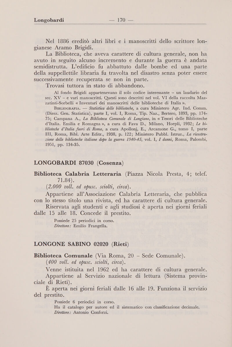 Nel 1886 ereditò altri libri e 1 manoscritti dello scrittore lon- gianese Aramo Brigidi. La Biblioteca, che aveva carattere di cultura generale, non ha avuto in seguito alcuno incremento e durante la guerra è andata semidistrutta. L'edificio fu abbattuto dalle bombe ed una parte della suppellettile libraria fu travolta nel disastro senza poter essere successivamente recuperata se non in parte. Trovasi tuttora in stato di abbandono. AI fondo Brigidi appartenevano il solo codice interessante — un laudario del sec. XV — e vari manoscritti. Questi sono descritti nel vol. VI della raccolta Maz- zatinti-Sorbelli « Inventari dei manoscritti delle biblioteche di Italia ». BrsLIOGRAFIA. — Statistica delle biblioteche, a cura Ministero Agr. Ind. Comm. (Direz. Gen. Statistica), parte I, vol. I, Roma, Tip. Naz., Bertero, 1893, pp. 174- 75; Campana A., La Biblioteca Comunale di Longiano, in « Tesori delle Biblioteche d’Italia. Emilia e Romagna », a cura di Fava D., Milano, Hoepli, 1932; Le bi- blioteche d’Italia fuori di Roma, a cura Apollonj, E., Arcamone G., tomo I, parte III, Roma, Bibl. Arte Editr., 1938, p. 122; Ministero Pubbl. Istruz., La ricostru- zione delle biblioteche italiane dopo la guerra 1940-45, vol. I, I danni, Roma, Palombi, 1951, pp. 134-35. LONGOBARDI 87030 (Cosenza) Biblioteca Calabria Letteraria (Piazza Nicola Presta, 4; telef. 71.84). (2.000 voll. ed opusc. sciolti, circa). Appartiene all’ Associazione Calabria Letteraria, che pubblica con lo stesso titolo una rivista, ed ha carattere di cultura generale. Riservata agli studenti e agli studiosi è aperta nei giorni feriali dalle 15 alle 18. Concede il prestito. Possiede 25 periodici in corso. Direttore: Emilio Frangella. LONGONE SABINO 02020 (Rieti) Biblioteca Comunale (Via Roma, 20 - Sede Comunale). (400 voll. ed opusc. sciolti, circa). Venne istituita nel 1962 ed ha carattere di cultura generale. Appartiene al Servizio nazionale di lettura (Sistema provin- ciale di Rieti). È aperta nei giorni feriali dalle 16 alle 19. Funziona il servizio del prestito. Possiede 6 periodici in corso. Ha il catalogo per autore ed il sistematico con classificazione decimale. Direttore: Antonio Conforzi.