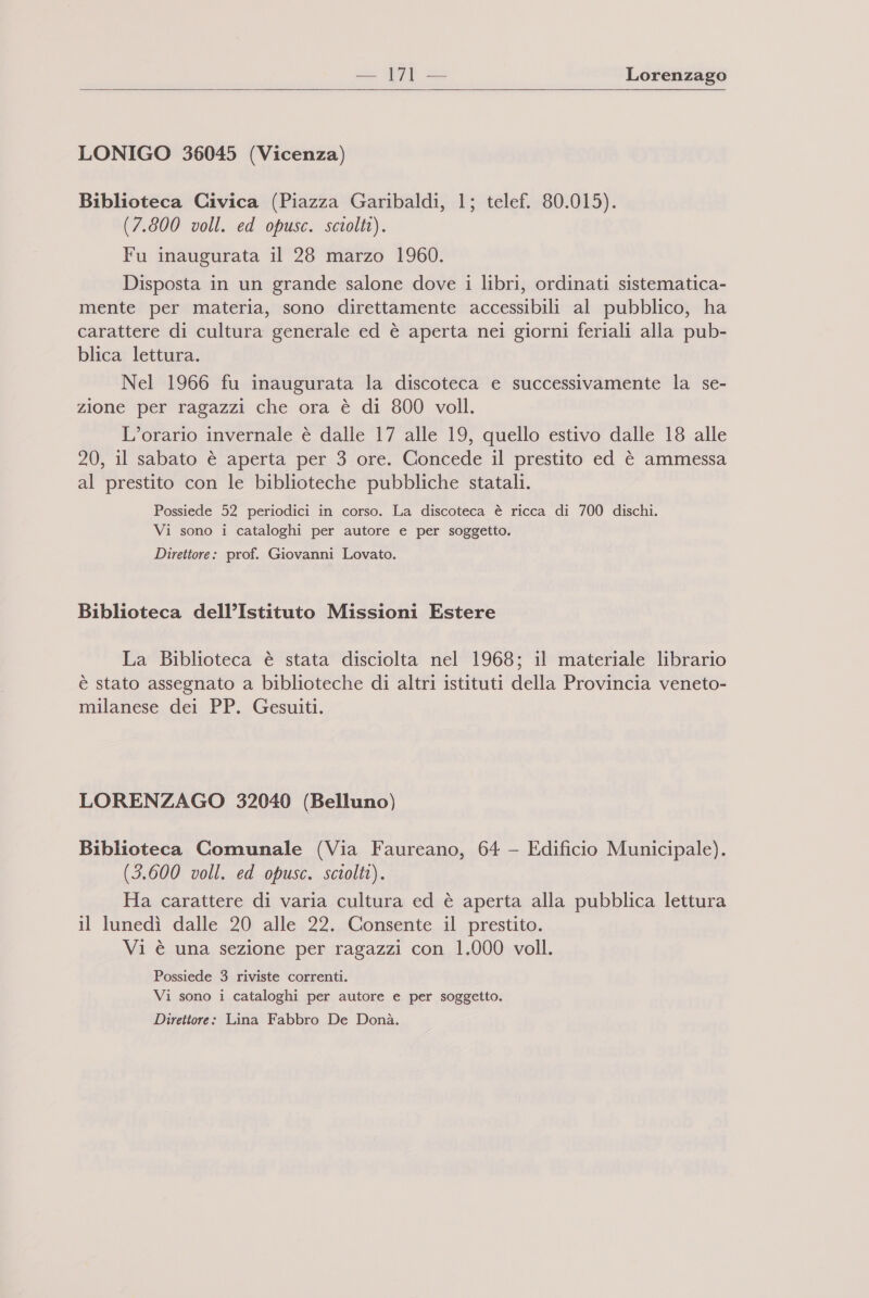  — 71 — Lorenzago LONIGO 36045 (Vicenza) Biblioteca Civica (Piazza Garibaldi, 1; telef. 80.015). (7.800 voll. ed opusc. sciolti). Fu inaugurata il 28 marzo 1960. Disposta in un grande salone dove i libri, ordinati sistematica- mente per materia, sono direttamente accessibili al pubblico, ha carattere di cultura generale ed è aperta nei giorni feriali alla pub- blica lettura. Nel 1966 fu inaugurata la discoteca e successivamente la se- zione per ragazzi che ora è di 800 voll. L'orario invernale è dalle 17 alle 19, quello estivo dalle 18 alle 20, il sabato è aperta per 3 ore. Concede il prestito ed è ammessa al prestito con le biblioteche pubbliche statali. Possiede 52 periodici in corso. La discoteca è ricca di 700 dischi. Vi sono i cataloghi per autore e per soggetto. Direttore: prof. Giovanni Lovato. Biblioteca dell’Istituto Missioni Estere La Biblioteca è stata disciolta nel 1968; il materiale librario è stato assegnato a biblioteche di altri istituti della Provincia veneto- milanese dei PP. Gesuiti. LORENZAGO 32040 (Belluno) Biblioteca Comunale (Via Faureano, 64 - Edificio Municipale). (3.600 voll. ed opusc. sciolti). Ha carattere di varia cultura ed è aperta alla pubblica lettura il lunedì dalle 20 alle 22. Consente il prestito. Vi è una sezione per ragazzi con 1.000 voll. Possiede 3 riviste correnti. Vi sono i cataloghi per autore e per soggetto. Direttore: Lina Fabbro De Donà.