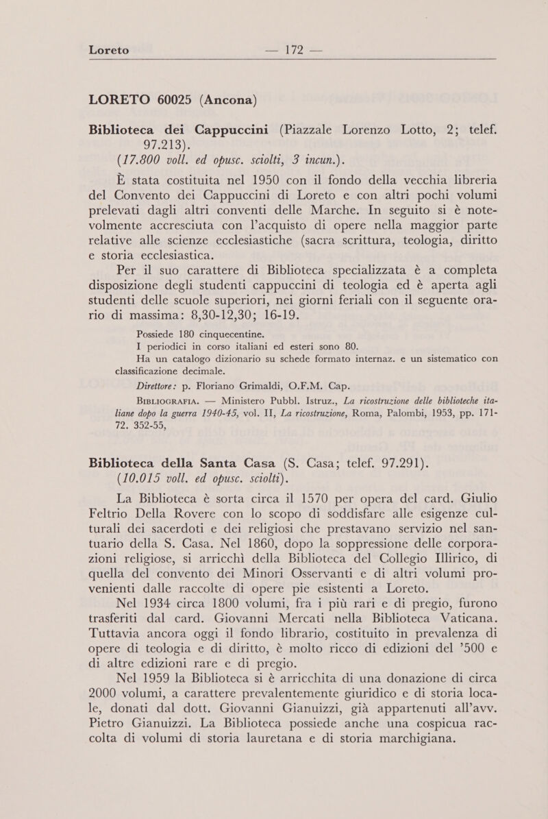 Loreto nh |) Da LORETO 60025 (Ancona) Biblioteca dei Cappuccini (Piazzale Lorenzo Lotto, 2; telef. Oo) (17.800 voll. ed opusc. sciolti, 3 incun.). È stata costituita nel 1950 con il fondo della vecchia libreria del Convento dei Cappuccini di Loreto e con altri pochi volumi prelevati dagli altri conventi delle Marche. In seguito si è note- volmente accresciuta con l’acquisto di opere nella maggior parte relative alle scienze ecclesiastiche (sacra scrittura, teologia, diritto e storia ecclesiastica. Per il suo carattere di Biblioteca specializzata è a completa disposizione degli studenti cappuccini di teologia ed è aperta agli studenti delle scuole superiori, nei giorni feriali con il seguente ora- rio di massima: 8,30-12,30; 16-19. Possiede 180 cinquecentine. I periodici in corso italiani ed esteri sono 80. Ha un catalogo dizionario su schede formato internaz. e un sistematico con classificazione decimale. Direttore: p. Floriano Grimaldi, O.F.M. Cap. BisLIocrAFIA. — Ministero Pubbl. Istruz., La ricostruzione delle biblioteche ita- liane dopo la guerra 1940-45, vol. II, La ricostruzione, Roma, Palombi, 1953, pp. 171- 72. 352-55, Biblioteca della Santa Casa (S. Casa; telef. 97.291). (10.015 voll. ed opusc. sciolti). La Biblioteca è sorta circa il 1570 per opera del card. Giulio Feltrio Della Rovere con lo scopo di soddisfare alle esigenze cul- turali dei sacerdoti e dei religiosi che prestavano servizio nel san- tuario della S. Casa. Nel 1860, dopo la soppressione delle corpora- zioni religiose, si arricchì della Biblioteca del Collegio Illirico, di quella del convento dei Minori Osservanti e di altri volumi pro- venienti dalle raccolte di opere pie esistenti a Loreto. Nel 1934 circa 1800 volumi, fra i più rari e di pregio, furono trasferiti dal card. Giovanni Mercati nella Biblioteca Vaticana. Tuttavia ancora oggi il fondo librario, costituito in prevalenza di opere di teologia e di diritto, è molto ricco di edizioni del ’500 e di altre edizioni rare e di pregio. Nel 1959 la Biblioteca si è arricchita di una donazione di circa 2000 volumi, a carattere prevalentemente giuridico e di storia loca- le, donati dal dott. Giovanni Gianuizzi, già appartenuti all’avv. Pietro Gianuizzi. La Biblioteca possiede anche una cospicua rac- colta di volumi di storia lauretana e di storia marchigiana.