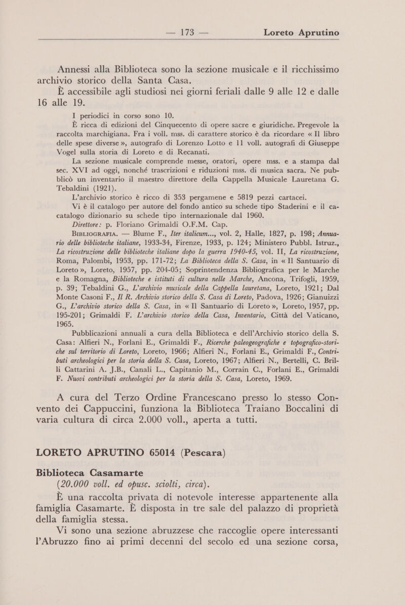 Annessi alla Biblioteca sono la sezione musicale e il ricchissimo archivio storico della Santa Casa. È accessibile agli studiosi nei giorni feriali dalle 9 alle 12 e dalle 16 alle 19. I periodici in corso sono 10. È ricca di edizioni del Cinquecento di opere sacre e giuridiche. Pregevole la raccolta marchigiana. Fra i voll. mss. di carattere storico è da ricordare « Il libro delle spese diverse », autografo di Lorenzo Lotto e 11 voll. autografi di Giuseppe Vogel sulla storia di Loreto e di Recanati. La sezione musicale comprende messe, oratori, opere mss. e a stampa dal sec. XVI ad oggi, nonché trascrizioni e riduzioni mss. di musica sacra. Ne pub- blicò un inventario il maestro direttore della Cappella Musicale Lauretana G. Tebaldini (1921). L’archivio storico è ricco di 353 pergamene e 5819 pezzi cartacei. Vi è il catalogo per autore del fondo antico su schede tipo Staderini e il ca- catalogo dizionario su schede tipo internazionale dal 1960. Direttore: p. Floriano Grimaldi O.F.M. Cap. BiBLIOGRAFIA. — Blume F., Iter italicum..., vol. 2, Halle, 1827, p. 198; Annua- rio delle biblioteche italiane, 1933-34, Firenze, 1933, p. 124; Ministero Pubbl. Istruz., La ricostruzione delle biblioteche italiane dopo la guerra 1940-45, vol. II, La ricostruzione, Roma, Palombi, 1953, pp. 171-72; La Biblioteca della S. Casa, in « Il Santuario di Loreto », Loreto, 1957, pp. 204-05; Soprintendenza Bibliografica per le Marche e la Romagna, Biblioteche e istituti di cultura nelle Marche, Ancona, Trifogli, 1959, p. 39; Tebaldini G., L'archivio musicale della Cappella lauretana, Loreto, 1921; Dal Monte Casoni F., Il R. Archivio storico della S. Casa di Loreto, Padova, 1926; Gianuizzi G., L'archivio storico della S. Casa, in « Il Santuario di Loreto », Loreto, 1957, pp. 195-201; Grimaldi F. L'archivio storico della Casa, Inventario, Città del Vaticano, 1965. Pubblicazioni annuali a cura della Biblioteca e dell’Archivio storico della S. Casa: Alfieri N., Forlani E., Grimaldi F., Ricerche paleogeografiche e topografico-stori- che sul territorio di Loreto, Loreto, 1966; Alfieri N., Forlani E., Grimaldi F., Contri- buti archeologici per la storia della S. Casa, Loreto, 1967; Alfieri N., Bertelli, C. Bril- li Cattarini A. J.B., Canali L., Capitanio M., Corrain C., Forlani E., Grimaldi F. Nuovi contributi archeologici per la storia della S. Casa, Loreto, 1969. A cura del Terzo Ordine Francescano presso lo stesso Con- vento dei Cappuccini, funziona la Biblioteca Traiano Boccalini di varia cultura di circa 2.000 voll., aperta a tutti. LORETO APRUTINO 65014 (Pescara) Biblioteca Casamarte (20.000 voll. ed opusc. sciolti, circa). È una raccolta privata di notevole interesse appartenente alla famiglia Casamarte. È disposta in tre sale del palazzo di proprietà della famiglia stessa. Vi sono una sezione abruzzese che raccoglie opere interessanti l'Abruzzo fino ai primi decenni del secolo ed una sezione corsa,