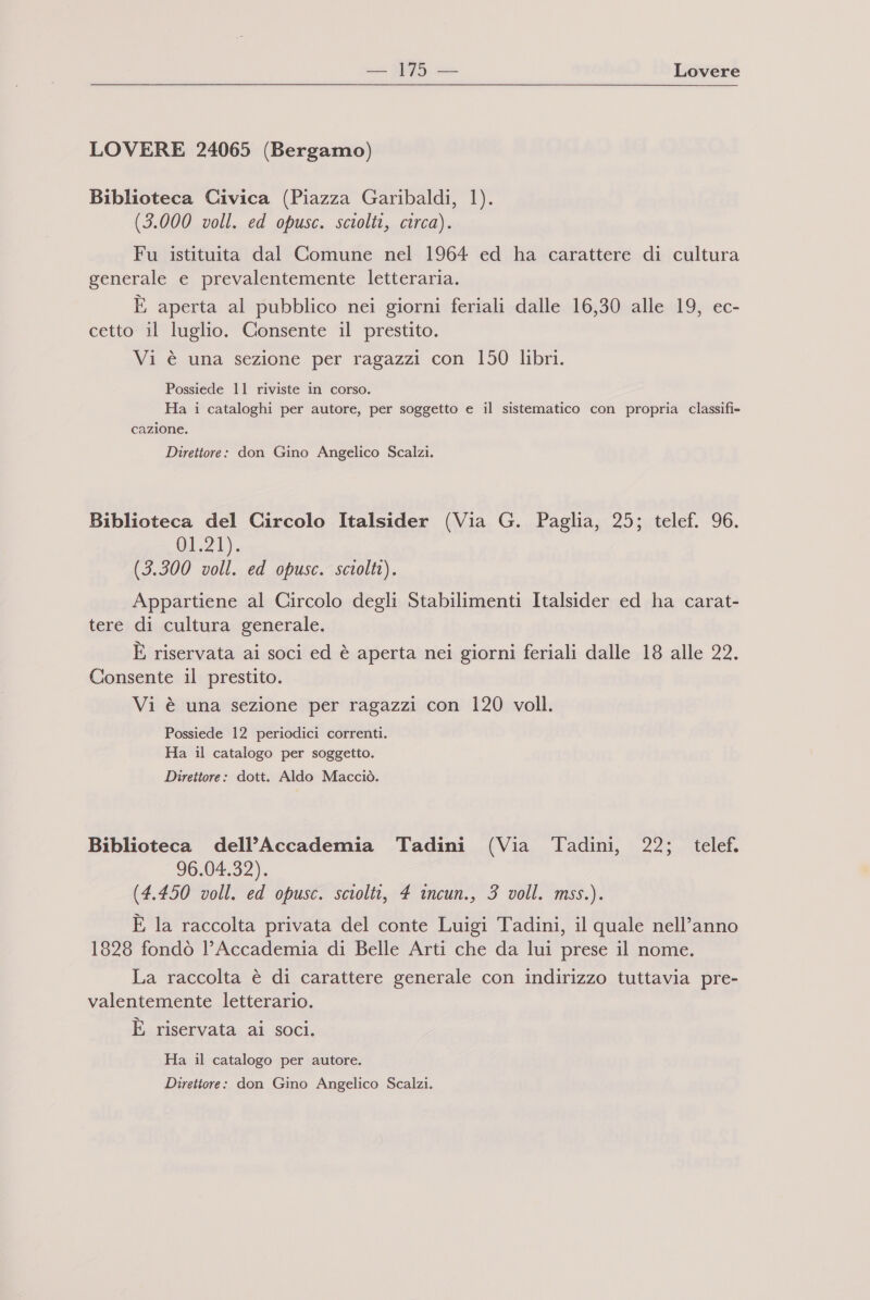 = Lovere LOVERE 24065 (Bergamo) Biblioteca Civica (Piazza Garibaldi, 1). (3.000 voll. ed opusc. sciolti, circa). Fu istituita dal Comune nel 1964 ed ha carattere di cultura generale e prevalentemente letteraria. È aperta al pubblico nei giorni feriali dalle 16,30 alle 19, ec- cetto il luglio. Consente il prestito. Vi è una sezione per ragazzi con 150 libri. Possiede 11 riviste in corso. Ha i cataloghi per autore, per soggetto e il sistematico con propria classifi= cazione. Direttore: don Gino Angelico Scalzi. Biblioteca del Circolo Italsider (Via G. Paglia, 25; telef. 96. 01,21), (3.300 voll. ed opusc. sciolti). Appartiene al Circolo degli Stabilimenti Italsider ed ha carat- tere di cultura generale. È riservata ai soci ed è aperta nei giorni feriali dalle 18 alle 22. Consente il prestito. Vi è una sezione per ragazzi con 120 voll. Possiede 12 periodici correnti. Ha il catalogo per soggetto. Direttore: dott. Aldo Macciò. Biblioteca dell’Accademia Tadini (Via Tadini, 22; telef. 96-04-32). (4.450 voll. ed opusc. sciolti, 4 incun., 3 voll. mss.). È la raccolta privata del conte Luigi Tadini, il quale nell’anno 1828 fondò l'Accademia di Belle Arti che da lui prese il nome. La raccolta è di carattere generale con indirizzo tuttavia pre- valentemente letterario. È riservata ai soci. Ha il catalogo per autore. Direttore: don Gino Angelico Scalzi.