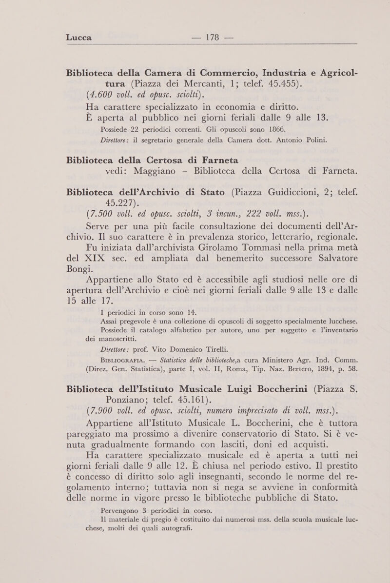 Biblioteca della Camera di Commercio, Industria e Agricol- tura (Piazza dei Mercanti, 1; telef. 45.455). (4.600 voll. ed opusc. sciolti). Ha carattere specializzato in economia e diritto. E aperta al pubblico nei giorni feriali dalle 9 alle 13. Possiede 22 periodici correnti. Gli opuscoli sono 1866. Direttore: il segretario generale della Camera dott. Antonio Polini. Biblioteca della Certosa di Farneta vedi: Maggiano - Biblioteca della Certosa di Farneta. Biblioteca dell’Archivio di Stato (Piazza Guidiccioni, 2; telef. 15. 24/406 (7.500 voll. ed opusc. sciolti, 3 incun., 222 voll. mss.). Serve per una più facile consultazione dei documenti dell’ Ar- chivio. Il suo carattere è in prevalenza storico, letterario, regionale. Fu iniziata dall’archivista Girolamo Tommasi nella prima metà del XIX sec. ed ampliata dal benemerito successore Salvatore Bongi. Appartiene allo Stato ed è accessibile agli studiosi nelle ore di apertura dell’Archivio e cioè nei giorni feriali dalle 9 alle 13 e dalle Orange I periodici in corso sono 14. Assai pregevole è una collezione di opuscoli di soggetto specialmente lucchese. Possiede il catalogo alfabetico per autore, uno per soggetto e l’inventario dei manoscritti. Direttore: prof. Vito Domenico Tirelli. BisLioGRAFIA. — Statistica delle biblioteche,a cura Ministero Agr. Ind. Comm. (Direz. Gen. Statistica), parte I, vol. II, Roma, Tip. Naz. Bertero, 1894, p. 58. Biblioteca dell’Istituto Musicale Luigi Boccherini (Piazza S. Ponziano; telef. 45.161). (7.900 voll. ed opusc. sciolti, numero imprecisato di voll. mss.). Appartiene all’Istituto Musicale L. Boccherini, che è tuttora pareggiato ma prossimo a divenire conservatorio di Stato. Si è ve- nuta gradualmente formando con lasciti, doni ed acquisti. Ha carattere specializzato musicale ed è aperta a tutti nei giorni feriali dalle 9 alle 12. È chiusa nel periodo estivo. Il prestito è concesso di diritto solo agli insegnanti, secondo le norme del re- golamento interno; tuttavia non si nega se avviene in conformità delle norme in vigore presso le biblioteche pubbliche di Stato. Pervengono 3 periodici in corso. Il materiale di pregio è costituito dai numerosi mss. della scuola musicale luc- chese, molti dei quali autografi.