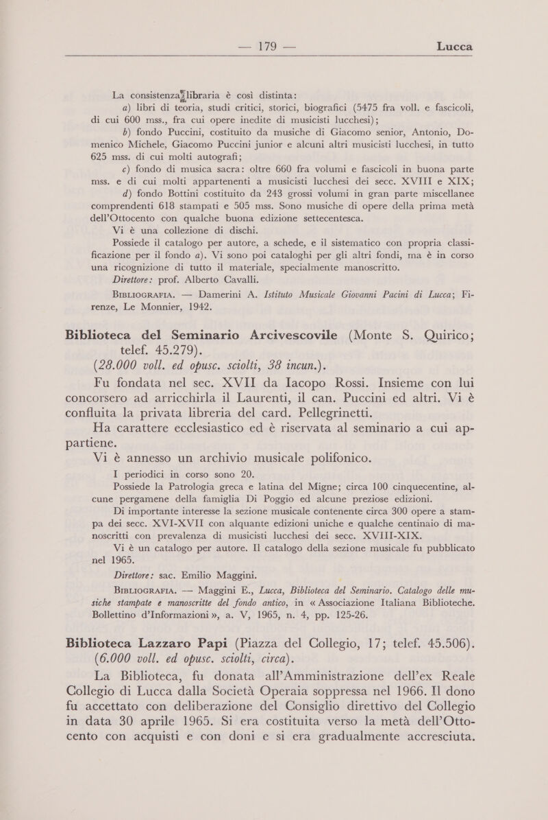 {eg = Lucca La consistenzajlibraria è così distinta: a) libri di teoria, studi critici, storici, biografici (5475 fra voll. e fascicoli, di cui 600 mss., fra cui opere inedite di musicisti lucchesi); b) fondo Puccini, costituito da musiche di Giacomo senior, Antonio, Do- menico Michele, Giacomo Puccini junior e alcuni altri musicisti lucchesi, in tutto 625 mss. di cui molti autografi; c) fondo di musica sacra: oltre 660 fra volumi e fascicoli in buona parte mss. e di cui molti appartenenti a musicisti lucchesi dei secc. XVIII e XIX; d) fondo Bottini costituito da 243 grossi volumi in gran parte miscellanee comprendenti 618 stampati e 505 mss. Sono musiche di opere della prima metà dell'Ottocento con qualche buona edizione settecentesca. Vi è una collezione di dischi. Possiede il catalogo per autore, a schede, e il sistematico con propria classi- ficazione per il fondo a). Vi sono poi cataloghi per gli altri fondi, ma è in corso una ricognizione di tutto il materiale, Joe ene manoscritto. Direttore: prof. Alberto Cavalli. BIBLIOGRAFIA. — Damerini A. Istituto Musicale Giovanni Pacini di Lucca; Fi- renze, Le Monnier, 1942. Biblioteca del Seminario Arcivescovile (Monte S. Quirico; telef. 45.279). (28.000 voll. ed opusc. sciolti, 38 incun.). Fu fondata nel sec. XVII da Iacopo Rossi. Insieme con lui concorsero ad arricchirla il Laurenti, il can. Puccini ed altri. Vi è confluita la privata libreria del card. Pellegrinetti. Ha carattere ecclesiastico ed è riservata al seminario a cui ap- partiene. Vi è annesso un archivio musicale polifonico. I periodici in corso sono 20. Possiede la Patrologia greca e latina del Migne; circa 100 cinquecentine, al- cune pergamene della famiglia Di Poggio ed alcune preziose edizioni. Di importante interesse la sezione musicale contenente circa 300 opere a stam- pa dei secc. XVI-XVII con alquante edizioni uniche e qualche centinaio di ma- noscritti con prevalenza di musicisti lucchesi dei secc. XVIII-XIX. Vi è un catalogo per autore. Il catalogo della sezione musicale fu pubblicato nel 1965. Direttore: sac. Emilio Maggini. BisLIOGRAFIA. -— Maggini E., Lucca, Biblioteca del Seminario. Catalogo delle mu- siche stampate e manoscritte del Horo antico, in « Associazione Italiana Biblioteche. Bollettino d’Informazioni », a. V, 1965, n. 4, pp. 125-26. Biblioteca Lazzaro Papi (Piazza del Collegio, 17; telef, 45.506). (6.000 voll. ed opusc. sciolti, circa). La Biblioteca, fu donata all’Amministrazione dell’ex Reale Collegio di Lucca dalla Società Operaia soppressa nel 1966. Il dono fu accettato con deliberazione del Consiglio direttivo del Collegio in data 30 aprile 1965. Si era costituita verso la metà dell’Otto- cento con acquisti e con doni e si era gradualmente accresciuta.