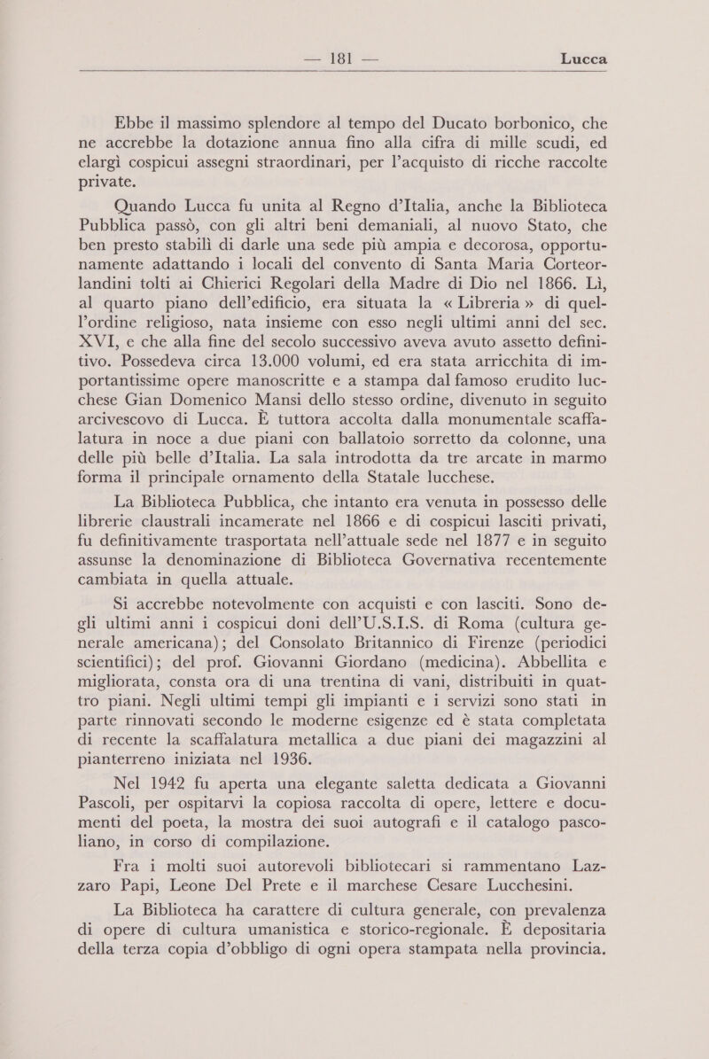 nu ‘181 — Lucca  Ebbe il massimo splendore al tempo del Ducato borbonico, che ne accrebbe la dotazione annua fino alla cifra di mille scudi, ed elargì cospicui assegni straordinari, per l’acquisto di ricche raccolte private. Quando Lucca fu unita al Regno d’Italia, anche la Biblioteca Pubblica passò, con gli altri beni demaniali, al nuovo Stato, che ben presto stabilì di darle una sede più ampia e decorosa, opportu- namente adattando 1 locali del convento di Santa Maria Corteor- landini tolti ai Chierici Regolari della Madre di Dio nel 1866. Lì, al quarto piano dell’edificio, era situata la « Libreria » di quel- l'ordine religioso, nata insieme con esso negli ultimi anni del sec. XVI, e che alla fine del secolo successivo aveva avuto assetto defini- tivo. Possedeva circa 13.000 volumi, ed era stata arricchita di im- portantissime opere manoscritte e a stampa dal famoso erudito luc- chese Gian Domenico Mansi dello stesso ordine, divenuto in seguito arcivescovo di Lucca. È tuttora accolta dalla monumentale scaffa- latura in noce a due piani con ballatoio sorretto da colonne, una delle più belle d’Italia. La sala introdotta da tre arcate in marmo forma il principale ornamento della Statale lucchese. La Biblioteca Pubblica, che intanto era venuta in possesso delle librerie claustrali incamerate nel 1866 e di cospicui lasciti privati, fu definitivamente trasportata nell’attuale sede nel 1877 e in seguito assunse la denominazione di Biblioteca Governativa recentemente cambiata in quella attuale. Si accrebbe notevolmente con acquisti e con lasciti. Sono de- gli ultimi anni 1 cospicui doni dell’U.S.I.S. di Roma (cultura ge- nerale americana); del Consolato Britannico di Firenze (periodici scientifici); del prof. Giovanni Giordano (medicina). Abbellita e migliorata, consta ora di una trentina di vani, distribuiti in quat- tro piani. Negli ultimi tempi gli impianti e i servizi sono stati in parte rinnovati secondo le moderne esigenze ed è stata completata di recente la scaffalatura metallica a due piani dei magazzini al pianterreno iniziata nel 1936. Nel 1942 fu aperta una elegante saletta dedicata a Giovanni Pascoli, per ospitarvi la copiosa raccolta di opere, lettere e docu- menti del poeta, la mostra dei suoi autografi e il catalogo pasco- liano, in corso di compilazione. Fra i molti suoi autorevoli bibliotecari si rammentano Laz- zaro Papi, Leone Del Prete e il marchese Cesare Lucchesini. La Biblioteca ha carattere di cultura generale, con prevalenza di opere di cultura umanistica e storico-regionale. E depositaria della terza copia d’obbligo di ogni opera stampata nella provincia.