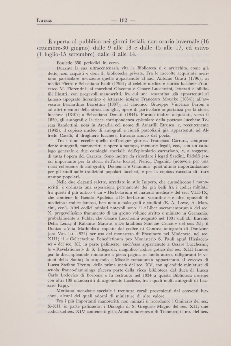   È aperta al pubblico nei giorni feriali, con orario invernale (16 settembre-30 giugno) dalle 9 alle 13 e dalle 15 alle 17, ed estivo (1 luglio-15 settembre) dalle 8 alle 14. Possiede 350 periodici in corso. Durante la sua ultracentenaria vita la Biblioteca si è arricchita, come già detto, con acquisti e doni di biblioteche private. Fra le raccolte acquistate meri- tano particolare menzione quelle appartenute al sac. Antonio Giusti (1796); ai medici Pietro e Sebastiano Paoli (1798); al celebre medico e storico lucchese Fran- cesco M. Fiorentini; ai marchesi Giacomo e Cesare Lucchesini, letterati e biblio- fili illustri, con pregevoli manoscritti, fra cui una sessantina già appartenuti al famoso tipografo fiorentino e letterato insigne Francesco Moucke (1834); all’av- vocato Bernardino Berrettini (1837); al canonico Giuseppe Vincenzo Baroni e ad altri membri della stessa famiglia, opere di particolare importanza per la storia lucchese (1840); a Sebastiano Donati (1844). Furono inoltre acquistati, verso il 1850, gli autografi e la ricca corrispondenza epistolare della poetessa lucchese Te- resa Bandettini, nota in Arcadia col nome di Amarilli Etrusca, e, recentemente (1942), il copioso nucleo di autografi e cimeli pascoliani già appartenuti ad Al- fredo Caselli, il droghiere lucchese, fraterno amico del poeta. ‘Tra i doni eccelle quello dell’insigne giurista Francesco Carrara, compren- dente autografi, manoscritti e opere a stampa, memorie legali, ecc., con un cata- logo generale e due cataloghi speciali: dell’epistolario carrariano, e, a soggetto, di tutta l’opera del Carrara. Sono inoltre da ricordare i legati Sardini, Ridolfi (as- sai importante per la storia dell’arte locale), Nerici, Paganini (notevole per una ricca collezione di autografi), Domenici e Giannini: quest’ultimo importantissimo per gli studi sulle tradizioni popolari lucchesi, e per la copiosa raccolta di rare stampe popolari. Nelle due eleganti salette, arredate in stile Impero, che custodiscono i mano- scritti. è ordinata una esposizione permanente dei più belli fra i codici miniati: fra questi il più antico è un « Herbolarium et materia medica » del sec. VIII-IX, che contiene lo Pseudo Apuleius « De herbarum virtutibus » e altri opuscoli di medicina: codice famoso, ben noto a paleografi e studiosi (E. A. Lowe, A. Man- cini, ecc.). Altri codici miniati notevoli sono: il « Liber sacramentorum » del sec. X, pregevolissimo frammento di un grosso volume scritto e miniato in Germania, probabilmente a Fulda, che Cesare Lucchesini acquistò nel 1801 dall’ab. Eusebio Della Lena; il Rabanus Maurus « De laudibus Sanctae Crucis» del sec. XI; il Donizo « Vita Mathildis » copiato dal codice di Canossa autografo di Donizone (ora Vat. lat. 4922) per uso del monastero di Frassinoro nel Modenese, nel sec. XIII; il « Collectarium Benedictinum pro Monasterio S. Pauli apud Hirsiacen- ses » del sec. XI, in parte palinsesto, anch’esso appartenuto a Cesare Lucchesini; le « Revelationes » di S. Ildegarda, magnifico codice gotico del sec. XIII famoso per le dieci splendide miniature a piena pagina su fondo aureo, raffiguranti le vi- sioni della Santa; lo stupendo « Missale romanum » appartenuto al vescovo di Lucca Stefano Trenta, della prima metà del sec. XV, con splendide miniature di scuola franco-fiamminga (faceva parte della ricca biblioteca del duca di Lucca Carlo Lodovico di Borbone e fu restituito nel 1934 a questa Biblioteca insieme con altri 189 manoscritti di argomento lucchese, fra i quali molti autografi di Laz- zaro Papi). Meritano menzione speciale i trentatre corali provenienti dai conventi luc- chesi, alcuni dei quali adorni di miniature di alto valore. Fra i più importanti manoscritti non miniati si ricordano: l’Omilario del sec. X-XII, in parte palinsesto; i Dialoghi di S. Gregorio Magno del sec. XII; due codici del sec. XIV contenenti gli « Annales lucenses » di Tolomeo; il ms. del sec.