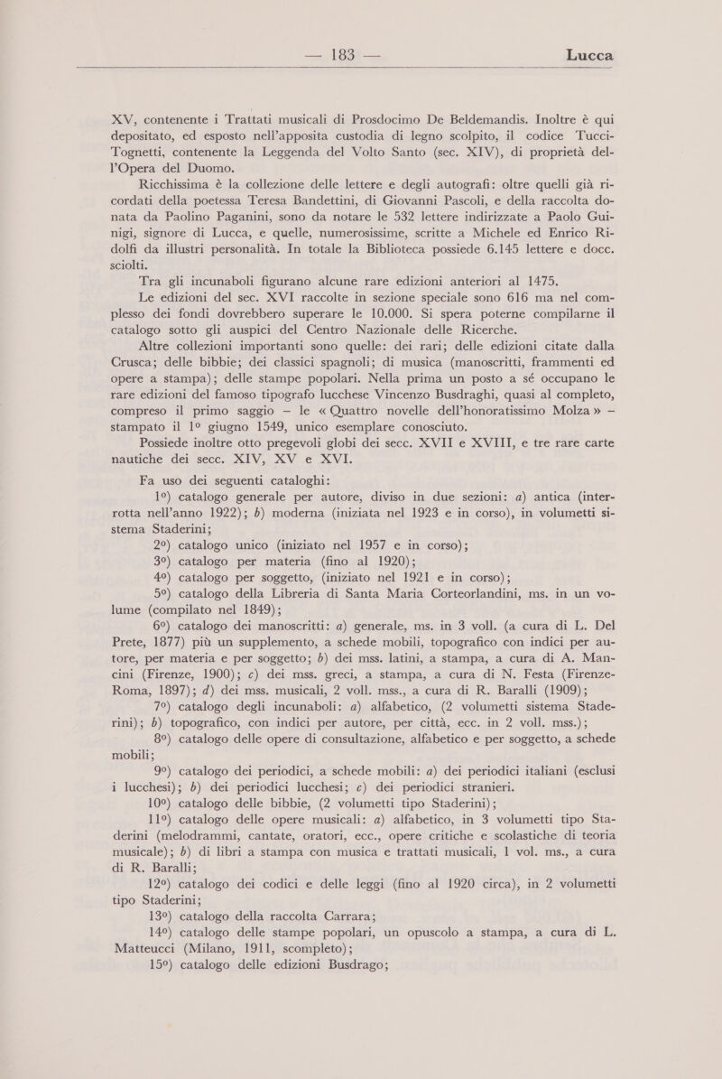   XV, contenente i Trattati musicali di Prosdocimo De Beldemandis. Inoltre è qui depositato, ed esposto nell’apposita custodia di legno scolpito, il codice Tucci- Tognetti, contenente la Leggenda del Volto Santo (sec. XIV), di proprietà del- l'Opera del Duomo. Ricchissima è la collezione delle lettere e degli autografi: oltre quelli già ri- cordati della poetessa Teresa Bandettini, di Giovanni Pascoli, e della raccolta do- nata da Paolino Paganini, sono da notare le 532 lettere indirizzate a Paolo Gui- nigi, signore di Lucca, e quelle, numerosissime, scritte a Michele ed Enrico Ri- dolfi da illustri personalità. In totale la Biblioteca possiede 6.145 lettere e docc. sciolti. Tra gli incunaboli figurano alcune rare edizioni anteriori al 1475. Le edizioni del sec. XVI raccolte in sezione speciale sono 616 ma nel com- plesso dei fondi dovrebbero superare le 10.000. Si spera poterne compilarne il catalogo sotto gli auspici del Centro Nazionale delle Ricerche. Altre collezioni importanti sono quelle: dei rari; delle edizioni citate dalla Crusca; delle bibbie; dei classici spagnoli; di musica (manoscritti, frammenti ed opere a stampa); delle stampe popolari. Nella prima un posto a sé occupano le rare edizioni del famoso tipografo lucchese Vincenzo Busdraghi, quasi al completo, compreso il primo saggio — le «Quattro novelle dell’honoratissimo Molza » — stampato il 1° giugno 1549, unico esemplare conosciuto. Possiede inoltre otto pregevoli globi dei secc. XVII e XVIII, e tre rare carte nautiche dei secc. XIV, XV e XVI. Fa uso dei seguenti cataloghi: 1°) catalogo generale per autore, diviso in due sezioni: a) antica (inter- rotta nell’anno 1922); è) moderna (iniziata nel 1923 e in corso), in volumetti si- stema Staderini; 2°) catalogo unico (iniziato nel 1957 e in corso); 3°) catalogo per materia (fino al 1920); 4°) catalogo per soggetto, (iniziato nel 1921 e in corso); 5°) catalogo della Libreria di Santa Maria Corteorlandini, ms. in un vo- lume (compilato nel 1849); 6°) catalogo dei manoscritti: a) generale, ms. in 3 voll. (a cura di L. Del Prete, 1877) più un supplemento, a schede mobili, topografico con indici per au- tore, per materia e per soggetto; è) dei mss. latini, a stampa, a cura di A. Man- cini (Firenze, 1900); c) dei mss. greci, a stampa, a cura di N. Festa (Firenze- Roma, 1897); d) dei mss. musicali, 2 voll. mss., a cura di R. Baralli (1909); 7°) catalogo degli incunaboli: a) alfabetico, (2 volumetti sistema Stade- rini); è) topografico, con indici per autore, per città, ecc. in 2 voll. mss.); 8°) catalogo delle opere di consultazione, alfabetico e per soggetto, a schede mobili; 9°) catalogo dei periodici, a schede mobili: a) dei periodici italiani (esclusi i lucchesi); è) dei periodici lucchesi; c) dei periodici stranieri. 10°) catalogo delle bibbie, (2 volumetti tipo Staderini); 11°) catalogo delle opere musicali: a) alfabetico, in 3 volumetti tipo Sta- derini (melodrammi, cantate, oratori, ecc., opere critiche e scolastiche di teoria musicale); 5) di libri a stampa con musica e trattati musicali, 1 vol. ms., a cura di R. Baralli; 12°) catalogo dei codici e delle leggi (fino al 1920 circa), in 2 volumetti tipo Staderini; 13°) catalogo della raccolta Carrara; 14°) catalogo delle stampe popolari, un opuscolo a stampa, a cura di L. Matteucci (Milano, 1911, scompleto); 15°) catalogo delle edizioni Busdrago;