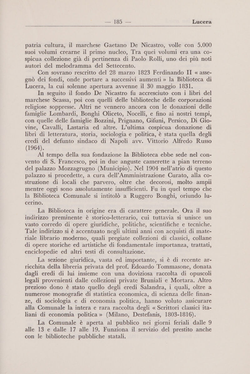 = .]85 — Lucera   patria cultura, il marchese Gaetano De Nicastro, volle con 5.000 suoi volumi crearne il primo nucleo, Tra quei volumi era una co- spicua collezione già di pertinenza di Paolo Rolli, uno dei più noti autori del melodramma del Settecento. Con sovrano rescritto del 23 marzo 1823 Ferdinando II « asse- gnò dei fondi, onde portare a successivi aumenti » la Biblioteca di Lucera, la cui solenne apertura avvenne il 30 maggio 1831. In seguito il fondo De Nicastro fu accresciuto con i libri del marchese Scassa, poi con quelli delle biblioteche delle corporazioni religiose soppresse. Altri ne vennero ancora con le donazioni delle famiglie Lombardi, Bonghi Oliceto, Nocelli, e fino ai nostri tempi, con quelle delle famiglie Bozzini, Prignano, Gifuni, Persico, Di Gio- vine, Cavalli, Lastaria ed altre. L’ultima cospicua donazione di libri di letteratura, storia, sociologia e politica, è stata quella degli eredi del defunto sindaco di Napoli avv. Vittorio Alfredo Russo (1964). Al tempo della sua fondazione la Biblioteca ebbe sede nel con- vento di S. Francesco, poi in due anguste camerette a pian terreno del palazzo Mozzagrugno (Municipio). Nel 1904 nell’atrio di questo palazzo si procedette, a cura dell’ Amministrazione Curato, alla co- struzione di locali che parvero, oltre che decorosi, molto ampli mentre oggi sono assolutamente insufficienti. Fu in quel tempo che la Biblioteca Comunale si intitolò a Ruggero Bonghi, oriundo lu- cerino. La Biblioteca in origine era di carattere generale. Ora il suo indirizzo preminente è storico-letterario, cui tuttavia si unisce un vasto corredo di opere giuridiche, politiche, scientifiche e tecniche. Tale indirizzo si è accentuato negli ultimi anni con acquisti di mate- riale librario moderno, quali pregiate collezioni di classici, collane di opere storiche ed artistiche di fondamentale importanza, trattati, enciclopedie ed altri testi di consultazione. La sezione giuridica, vasta ed importante, si è di recente ar- ricchita della libreria privata del prof. Edoardo Tommasone, donata dagli eredi di lui insieme con una doviziosa raccolta di opuscoli legali provenienti dalle collezioni private Bruniali e Mortara. Altro prezioso dono è stato quello degli eredi Salandra, i quali, oltre a numerose monografie di statistica economica, di scienza delle finan- ze, di sociologia e di economia politica, hanno voluto assicurare alla Comunale la intera e rara raccolta degli « Scrittori classici ita- liani di economia politica » (Milano, Destefanis, 1803-1816). La Comunale è aperta al pubblico nei giorni feriali dalle 9 alle 13 e dalle 17 alle 19. Funziona il servizio del prestito anche con le biblioteche pubbliche statali.