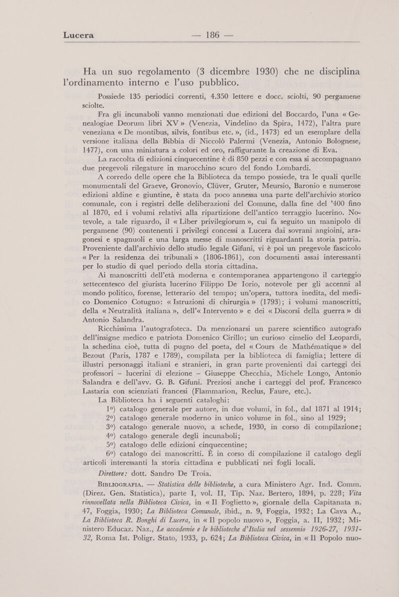  Ha un suo regolamento (3 dicembre 1930) che ne disciplina l'ordinamento interno e l’uso pubblico. Possiede 135 periodici correnti, 4.350 lettere e docc. sciolti, 90 pergamene sciolte. Fra gli incunaboli vanno menzionati due edizioni del Boccardo, l’una « Ge- nealogiae Deorum libri XV » (Venezia, Vindelino da Spira, 1472), l’altra pure veneziana « De montibus, silvis, fontibus etc. », (id., 1473) ed un esemplare della versione italiana della Bibbia di Niccolò Palermi (Venezia, Antonio Bolognese, 1477), con una miniatura a colori ed oro, raffigurante la creazione di Eva. La raccolta di edizioni cinquecentine è di 850 pezzi e con essa si accompagnano due pregevoli rilegature in marocchino scuro del fondo Lombardi. A corredo delle opere che la Biblioteca da tempo possiede, tra le quali quelle monumentali del Graeve, Gronovio, Clùver, Gruter, Meursio, Baronio e numerose edizioni aldine e giuntine, è stata da poco annessa una parte dell’archivio storico comunale, con i registri delle deliberazioni del Comune, dalla fine del ’400 fino al 1870, ed i volumi relativi alla ripartizione dell’antico terraggio lucerino. No- tevole, a tale riguardo, il « Liber privilegiorum », cui fa seguito un manipolo di pergamene (90) contenenti i privilegi concessi a Lucera dai sovrani angioini, ara- gonesi e spagnuoli e una larga messe di manoscritti riguardanti la storia patria. Proveniente dall’archivio dello studio legale Gifuni, vi è poi un pregevole fascicolo « Per la residenza dei tribunali » (1806-1861), con documenti assai interessanti per lo studio di quel periodo della storia cittadina. Ai manoscritti dell’età moderna e contemporanea appartengono il carteggio settecentesco del giurista lucerino Filippo De Iorio, notevole per gli accenni al mondo politico, forense, letterario del tempo; un’opera, tuttora inedita, del medi- co Domenico Cotugno: « Istruzioni di chirurgia » (1793); i volumi manoscritti, della « Neutralità italiana », dell’« Intervento » e dei « Discorsi della guerra » di Antonio Salandra. Ricchissima l’autografoteca. Da menzionarsi un parere scientifico autografo dell’insigne medico e patriota Domenico Cirillo; un curioso cimelio del Leopardi, la schedina cioè, tutta di pugno del poeta, del « Cours de Mathématique » del Bezout (Paris, 1787 e 1789), compilata per la biblioteca di famiglia; lettere di illustri personaggi italiani e stranieri, in gran parte provenienti dai carteggi dei professori — lucerini di elezione — Giuseppe Checchia, Michele Longo, Antonio Salandra e dell’avv. G. B. Gifuni. Preziosi anche i carteggi del prof. Francesco Lastaria con scienziati francesi (Flammarion, Reclus, Faure, etc.). La Biblioteca ha i seguenti cataloghi: 1°) catalogo generale per autore, in due volumi, in fol., dal 1871 al 1914; 2°) catalogo generale moderno in unico volume in fol., sino al 1929; 3°) catalogo generale nuovo, a schede, 1930, in corso di compilazione; 49) catalogo generale degli incunaboli; 5°) catalogo delle edizioni cinquecentine; 6°) catalogo dei manoscritti. È in corso di compilazione il catalogo degli articoli interessanti la storia cittadina e pubblicati nei fogli locali. Direttore: dott. Sandro De Troia. BisLIOGRAFIA. — Statistica delle biblioteche, a cura Ministero Agr. Ind. Comm. (Direz. Gen. Statistica), parte I, vol. II, Tip. Naz. Bertero, 1894, p. 228; Vita rinnovellata nella Biblioteca Civica, in «Il Foglietto », giornale della Capitanata n. 47, Foggia, 1930; La Biblioteca Comunale, ibid., n. 9, Foggia, 1932; La Cava A,., La Biblioteca R. Bonghi di Lucera, in « Il popolo nuovo », Foggia, a. II, 1932; Mi- nistero Educaz. Naz., Le accademie e le biblioteche d’Italia nel sessennio 1926-27, 1931- 32, Roma Ist. Poligr. Stato, 1933, p. 624; La Biblioteca Civica, in «Il Popolo nuo-
