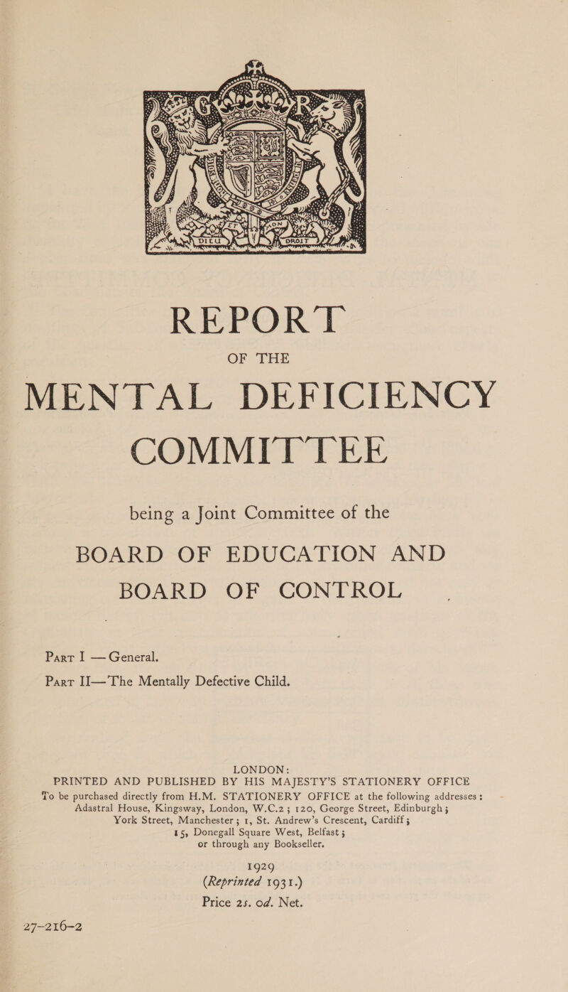  being a Joint Committee of the BOARD OF EDUCATION AND BOARD OF CONTROL Part I — General. Part II—The Mentally Defective Child. LONDON: PRINTED AND PUBLISHED BY HIS MAJESTY’S STATIONERY OFFICE To be purchased directly from H.M. STATIONERY OFFICE at the following addresses ; Adastral House, Kingsway, London, W.C.2; 120, George Street, Edinburgh ; York Street, Manchester ; 1, St. Andrew’s Crescent, Cardiff ; 15, Donegall Square West, Belfast ; or through any Bookseller. 1929 (Reprinted 1931.) Price 25. od. Net. 27-216-2