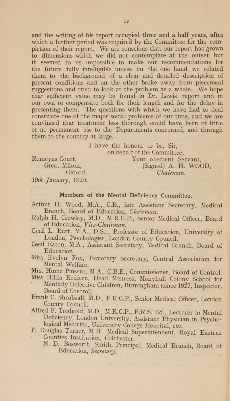 and the writing of his report occupied three and a half years, after which a further period was required by the Committee for the com- pletion of their report. We are conscious that our report has grown to dimensions which we did not contemplate at the outset, but it seemed to us impossible to make our recommendations for the future fully intelligible unless on the one hand we related them to the background of a clear and detailed description of present conditions and on the other broke away from piecemeal suggestions and tried to look at the problem as a whole. We hope that sufficient value may be found in Dr. Lewis’ report and in our own to compensate both for their length and for the delay in presenting them. The questions with which we have had to deal constitute one of the major social problems of our time, and we are convinced that treatment less thorough could have been of little or no permanent use to the Departments concerned, and through them to the country at large, I have the honour to be, Sir, on behalf of the Committee, Romeyns Court, Your obedient Servant, Great Milton, (Signed) A. H. WOOD, Oxford. Chairman. 19th January, 1929, Members of the Mental Deficiency Committee. Arthur H. Wood, M.A., C.B., late Assistant Secretary, Medical Branch, Board of Education, Chairman. . Ralph H. Crowley, M.D., M.R.C.P., Senior Medical Officer, Board | of Education, Vice-Chairman. Cyt. Burt, M.A., D.Sc., Professor of Education, University of _ London, Psychologist, London County Council. | Cecil Eaton, M.A, Assistant Secretary, Medical Branch, Board of Education. Miss Evelyn Fox, Honorary Secretary, Central Association for Mental Welfare. | Mrs. Hume Pinsent, M.A., C.B.E., Commissioner, Board of Control. Miss Hilda Redfern, Head Mistress, Monyhull Colony School for Mentally Defective Children, Birmingham (since 1927, Inspector, Board of Control). | | Sy . Frank C. Shrubsall, M.D., F.R.C.P., Senior Medical Officer, London County Council. | Alfred F. Tredgold, M.D., M.R.C.P., F.R.S. Ed., Lecturer in Mental Deficiency, London University, Assistant Physician in Psycho- logical Medicine, University College Hospital, etc. F, Douglas Turner, M.B., Medical Superintendent, Royal Eastern Counties Institution; Colchester. N. D. Bosworth Smith, Principal, Medical Branch, Board of Education, Secretary. ae