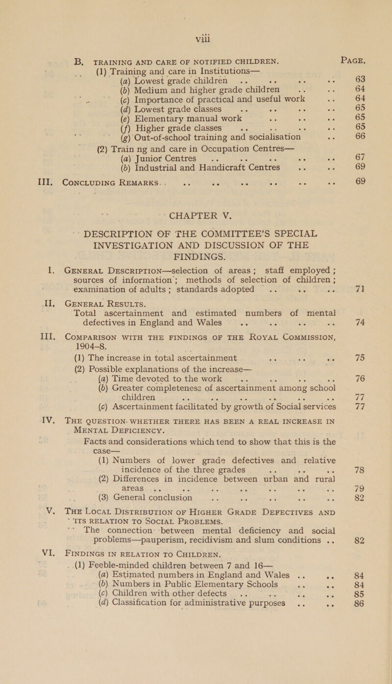 III, II, Vili B, TRAINING AND CARE OF NOTIFIED CHILDREN. (1) Training and care in Institutions— (2) Lowest grade children .. ee (ob) Medium and higher grade children (c) Importance of practical and useful work (d) Lowest grade classes a (e) Elementary manual work a y- aa (f) Higher grade classes oa (g) Out-of-school training and socialisation (2) Train ng and care in Occupation Centres— (a) Junior Centres... a “5 (o) Industrial and Handicraft Centres CONCLUDING REMARKS. . eS es § nd ‘CHAPTER V. ' DESCRIPTION OF THE COMMITTEE’S SPECIAL INVESTIGATION AND DISCUSSION OF THE FINDINGS. GENERAL DeEscripTion—selection of areas; staff employed ; sources of information; methods of selection of children ; examination of adults; standards adopted .. os GENERAL RESULTs. Total ascertainment and estimated numbers of mental defectives in England and Wales COMPARISON WITH THE FINDINGS OF THE RoyaL CoMMISSION, 1904-8. (1) The increase in total ascertainment (2) Possible explanations of the increase— (2) Time devoted to the work ? (b) Greater completeness of ascertainment among x school children : (c) Ascertainment facilitated by growth of Social services THE QUESTION. WHETHER THERE HAS BEEN A REAL INCREASE IN . MENTAL DEFICIENCY. Facts and considerations which tend to show that this is the case—— (1) Numbers of lower. grade defectives and relative incidence of the three grades (2) Differences in incidence between urban and rural areas (3) General conclusion THE LocaL DISTRIBUTION OF HIGHER GRADE DEFECTIVES AND ‘ITS RELATION TO SOCIAL PROBLEMS. The connection: ‘between mental deficiency and social problems—pauperism, recidivism and slum conditions .. FINDINGS IN RELATION TO CHILDREN. . (1) Feeble-minded children between 7 and 16— (2) Estimated numbers in England and Wales .. ~ - (b) Numbers in Public Elementary Schools [i we (c) Children with other defects “gp wie @ Classification for administrative purposes ‘fs 2° 71 74 75 76 re) 77 78 79 82 82 84 84 85 86