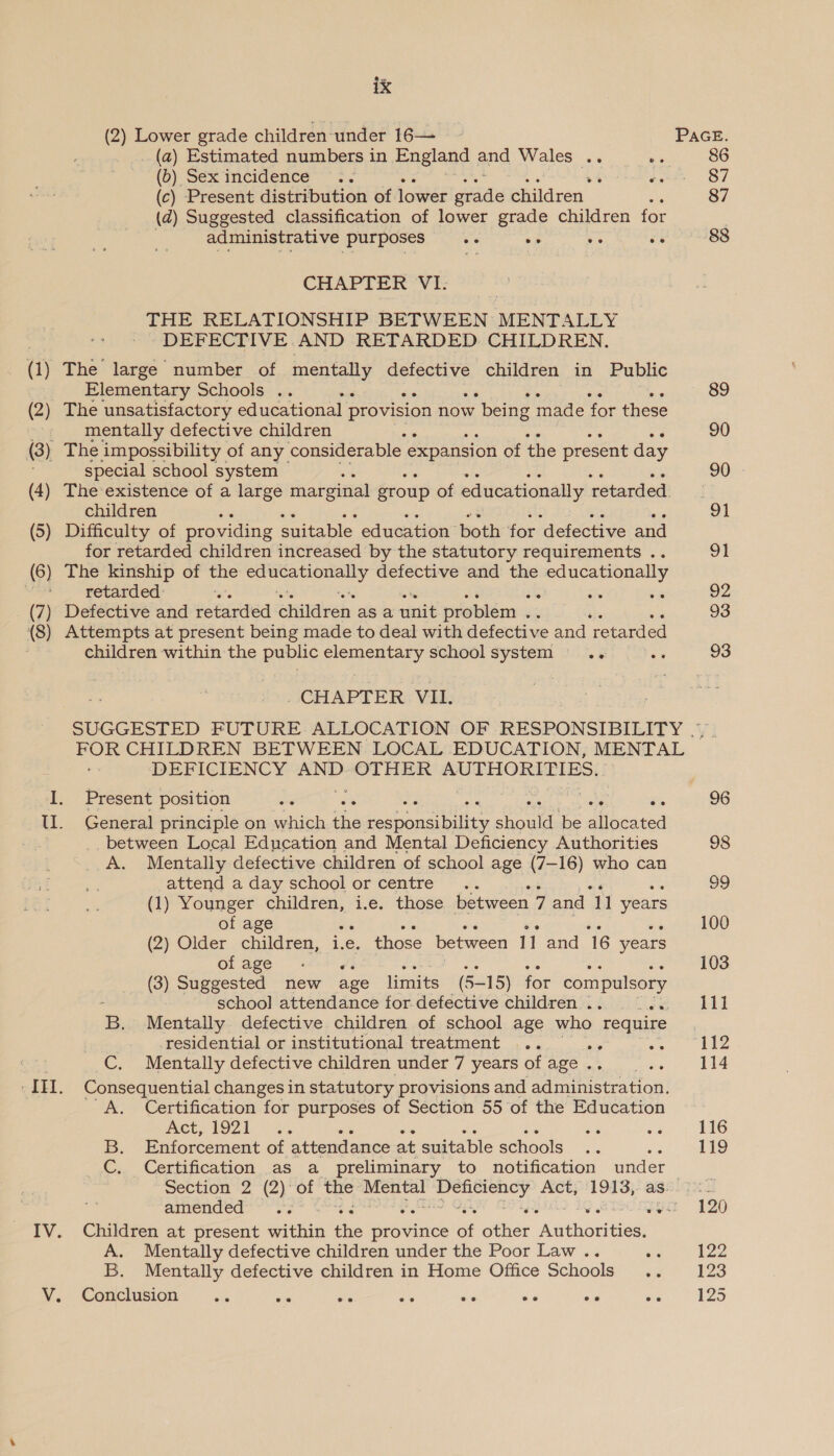 (2) Lower grade children under 16— PAGE. (a) Estimated numbers in England and Wales .. ee 86 (0) Sex incidence + ~ , és 87 (c) Present distribution of lower seatte Ghildren : 87 (zd) Suggested classification of lower grade children for administrative purposes vs we ve ve 88 CHAPTER ‘VI: THE RELATIONSHIP BETWEEN MENTALLY DEFECTIVE AND RETARDED CHILDREN. (1) The large number of mente ly defective children in Public Elementary Schools .. : 89 (2) The unsatisfactory educational provision now w being made for these -. mentally defective children ; 90 (3) The impossibility of any considerable expansion of the present day special school system : 90). (4) The existence of a large marginal group of educationally retarded children 91 (5) Difficulty of providing suitable education both for defective and for retarded children increased by the statutory requirements .. 91 (6) The kinship of the hk aed defective and the Shoei aR Vea retarded: e in 92 (7) Defective and retarded anilerch: as a unit problem ree ‘ 93 (8) Attempts at present being made to deal with defective and retarded children within the public elementary schoolsystem .. a9 93 CHAPTER. VII. SUGGESTED FUTURE ALLOCATION OF RESPONSIBILITY |. FOR CHILDREN BETWEEN LOCAL EDUCATION, MENTAL DEFICIENCY AND OTHER MUTHORITIBS(: : I. Present position se oe $e 96 Ul. General principle on which =. eebeoapiie eat be allocated between Local Education and Mental Deficiency Authorities 98 A. Mentally defective children of school age (7-16) who can attend a day school or centre 99 (1) Younger children, i.e. those between 7 and 11 years of age : 100 (2) Older children, i.e e. those between 11 and 16 years of age is 103 (3) Suggested new age limits (5-15) for compulsory schoo] attendance for.defective children .. bec d B. Mentally defective children of school age who require residential or institutional treatment ... 29 112 C. Mentally delective children under / years ol agé 5 .. 114 _IH. Consequential changes in statutory provisions and administration. A. Certification for purposes of Section 55 of the Education Act, 1921 ce on 7 n16 B. Enforcement of attendance at suitable schools 119 C. Certification as a preliminary to notification under | wection =2° (2)Or tie ee Spr peat Act, 1913, as. ee amendeds &lt;3 sya 120 IV. Children at present within tie rerniaes ot ater “‘Aoahoviien A. Mentally defective children under the Poor Law .. ue bed B. Mentally defective children in Home Office Schools 123 V. Conclusion .. - — ee ee ee oe we AZO